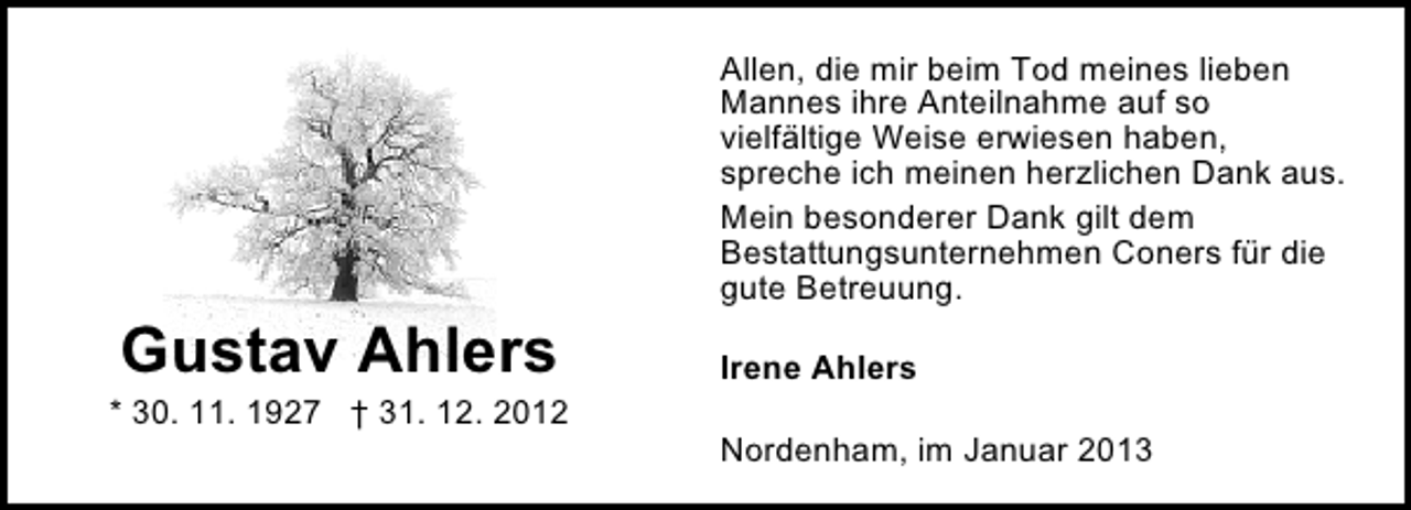 <p>Allen, die mir beim Tod meines lieben<br />Mannes ihre Anteilnahme auf so<br />vielfältige Weise erwiesen haben,<br />spreche ich meinen herzlichen Dank aus.<br />Mein besonderer Dank gilt dem<br />Bestattungsunternehmen Coners für die<br />gute Betreuung.</p><p>Gustav Ahlers</p><p>* 30. 11. 1927 † 31. 12. 2012</p><p>Irene Ahlers<br />Nordenham, im Januar 2013</p>
