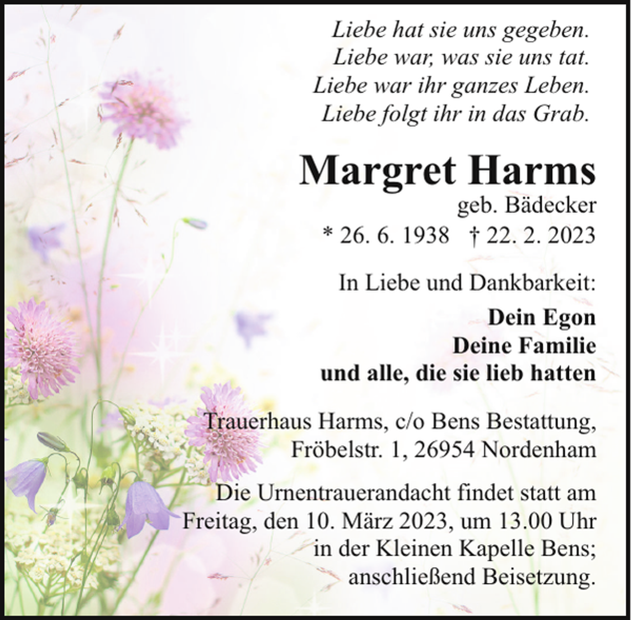 <p>Liebe hat sie uns gegeben.<br />Liebe war, was sie uns tat.<br />Liebe war ihr ganzes Leben.<br />Liebe folgt ihr in das Grab.</p><p>Margret Harms</p><p>geb. Bädecker<br />* 26. 6. 1938 † 22. 2. 2023</p><p>In Liebe und Dankbarkeit:<br />Dein Egon<br />Deine Familie<br />und alle, die sie lieb hatten<br />Trauerhaus Harms, c/o Bens Bestattung,<br />Fröbelstr. 1, 26954 Nordenham<br />Die Urnentrauerandacht findet statt am<br />Freitag, den 10. März 2023, um 13.00 Uhr<br />in der Kleinen Kapelle Bens;<br />anschließend Beisetzung.</p>