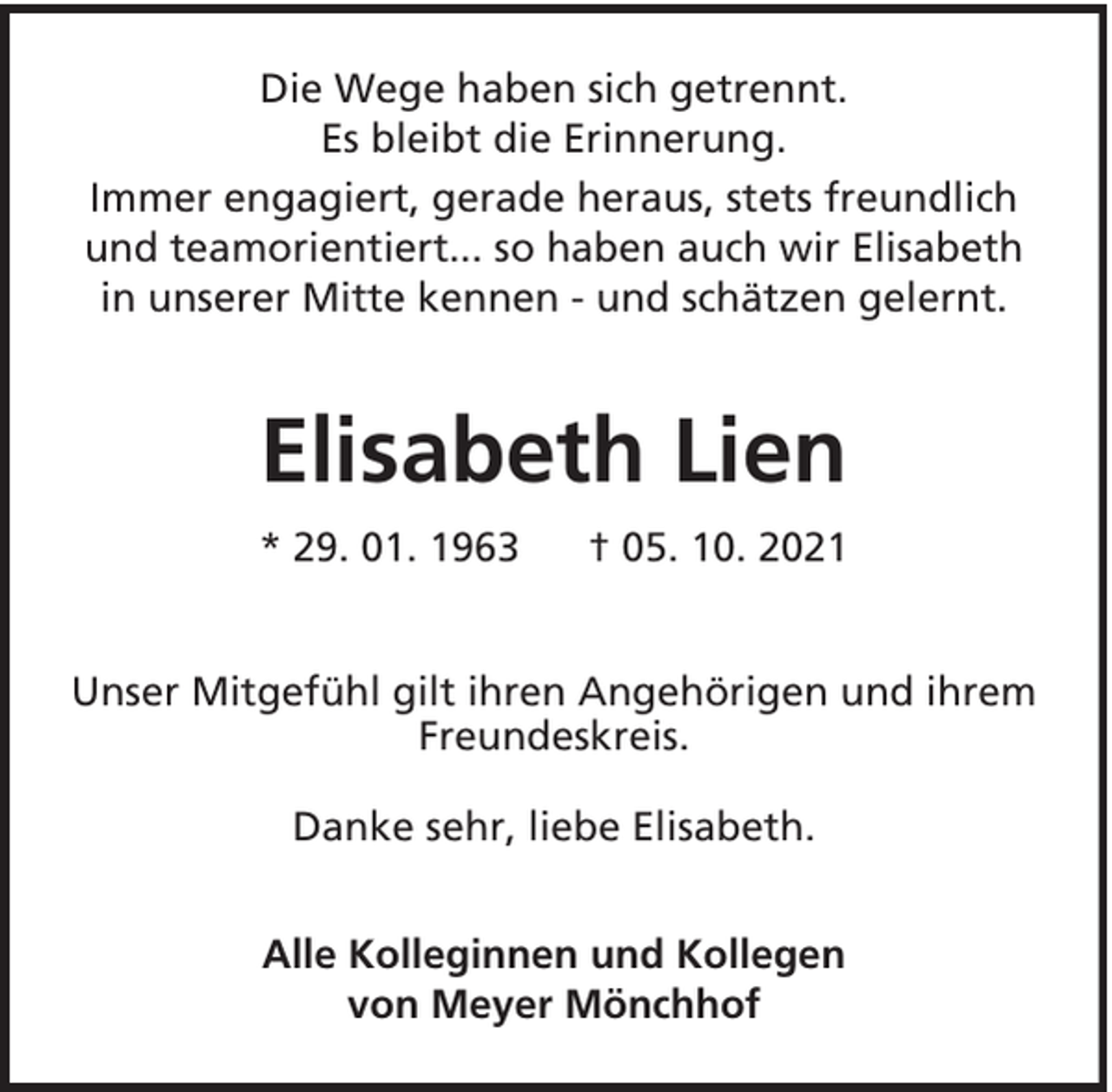 <p>Die Wege haben sich getrennt.<br />Es bleibt die Erinnerung.<br />Immer engagiert, gerade heraus, stets freundlich<br />und teamorientiert... so haben auch wir Elisabeth<br />in unserer Mitte kennen - und schätzen gelernt.</p><p>Elisabeth Lien<br />* 29. 01. 1963</p><p>† 05. 10. 2021</p><p>Unser Mitgefühl gilt ihren Angehörigen und ihrem<br />Freundeskreis.<br />Danke sehr, liebe Elisabeth.<br />Alle Kolleginnen und Kollegen<br />von Meyer Mönchhof</p>