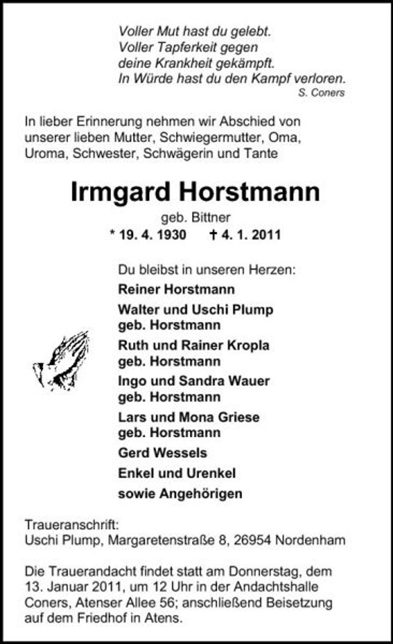 <p>Voller Mut hast du gelebt. Voller Tapferkeit gegen deine Krankheit gekämpft. In Würde hast du den Kampf verloren.<br />S. Coners</p><p>In lieber Erinnerung nehmen wir Abschied von unserer lieben Mutter, Schwiegermutter, Oma, Uroma, Schwester, Schwägerin und Tante</p><p>Irmgard Horstmann<br />geb. Bittner * 19. 4. 1930 4. 1. 2011 Du bleibst in unseren Herzen: Reiner Horstmann Walter und Uschi Plump geb. Horstmann Ruth und Rainer Kropla geb. Horstmann Ingo und Sandra Wauer geb. Horstmann Lars und Mona Griese geb. Horstmann Gerd Wessels Enkel und Urenkel sowie Angehörigen Traueranschrift: Uschi Plump, Margaretenstraße 8, 26954 Nordenham Die Trauerandacht findet statt am Donnerstag, dem 13. Januar 2011, um 12 Uhr in der Andachtshalle Coners, Atenser Allee 56; anschließend Beisetzung auf dem Friedhof in Atens.</p>