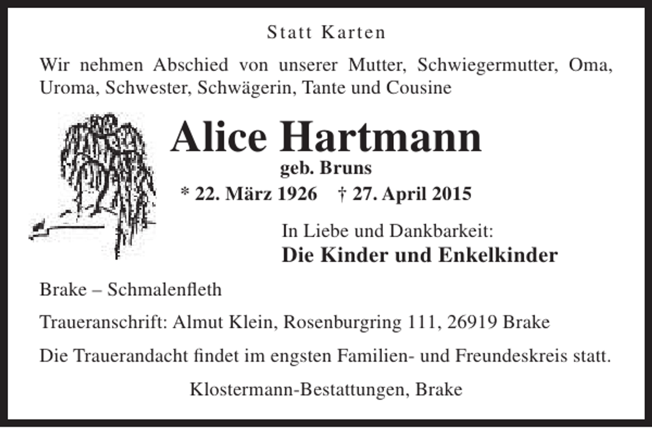<p>Statt Ka r t e n<br />Wir nehmen Abschied von unserer Mutter, Schwiegermutter, Oma,<br />Uroma, Schwester, Schwägerin, Tante und Cousine</p><p>Alice Hartmann<br />geb. Bruns<br />* 22. März 1926 † 27. April 2015<br />In Liebe und Dankbarkeit:</p><p>Die Kinder und Enkelkinder<br />Brake – Schmalenfleth<br />Traueranschrift: Almut Klein, Rosenburgring 111, 26919 Brake<br />Die Trauerandacht findet im engsten Familien- und Freundeskreis statt.<br />Klostermann-Bestattungen, Brake</p>