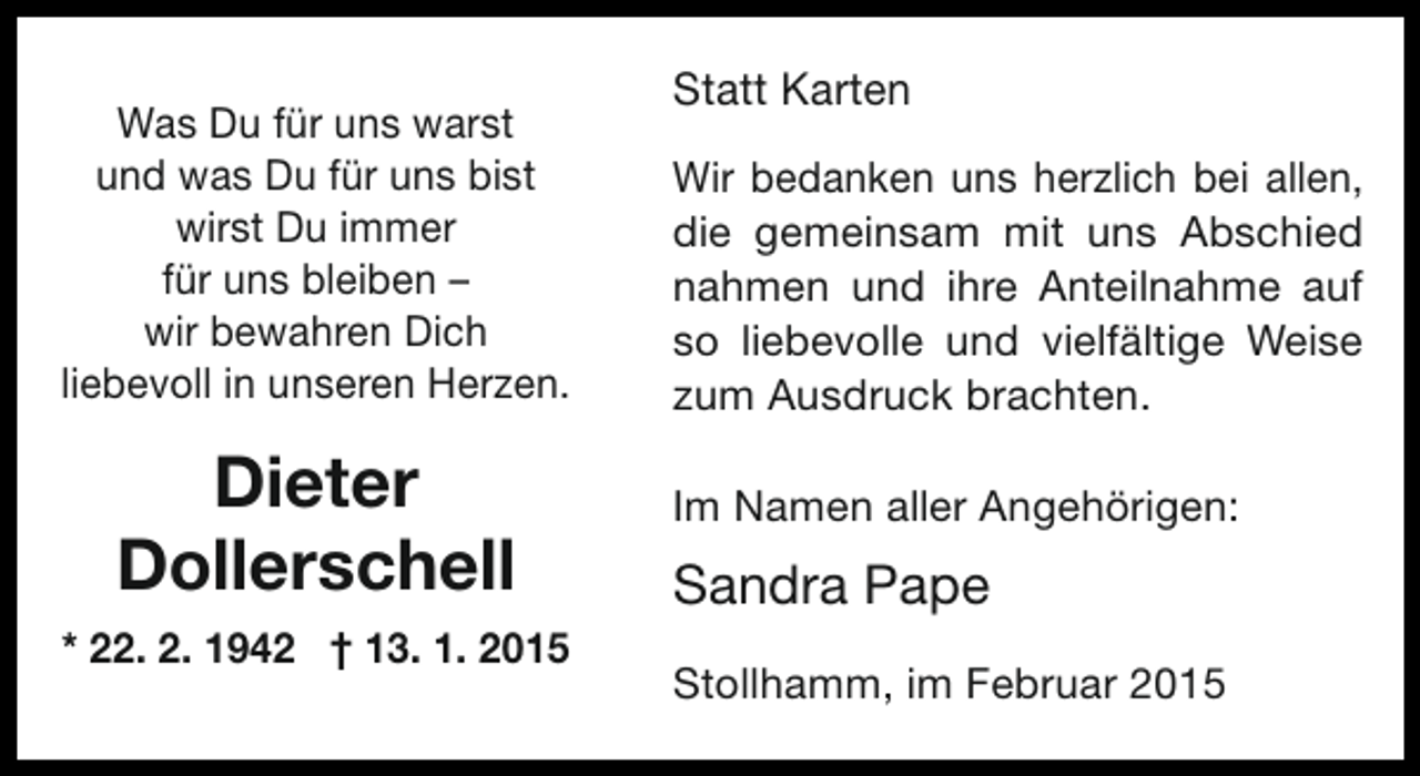 <p>Was Du für uns warst<br />und was Du für uns bist<br />wirst Du immer<br />für uns bleiben –<br />wir bewahren Dich<br />liebevoll in unseren Herzen.</p><p>Dieter<br />Dollerschell<br />* 22. 2. 1942 † 13. 1. 2015</p><p>Statt Karten<br />Wir bedanken uns herzlich bei allen,<br />die gemeinsam mit uns Abschied<br />nahmen und ihre Anteilnahme auf<br />so liebevolle und vielfältige Weise<br />zum Ausdruck brachten.<br />Im Namen aller Angehörigen:</p><p>Sandra Pape<br />Stollhamm, im Februar 2015</p>