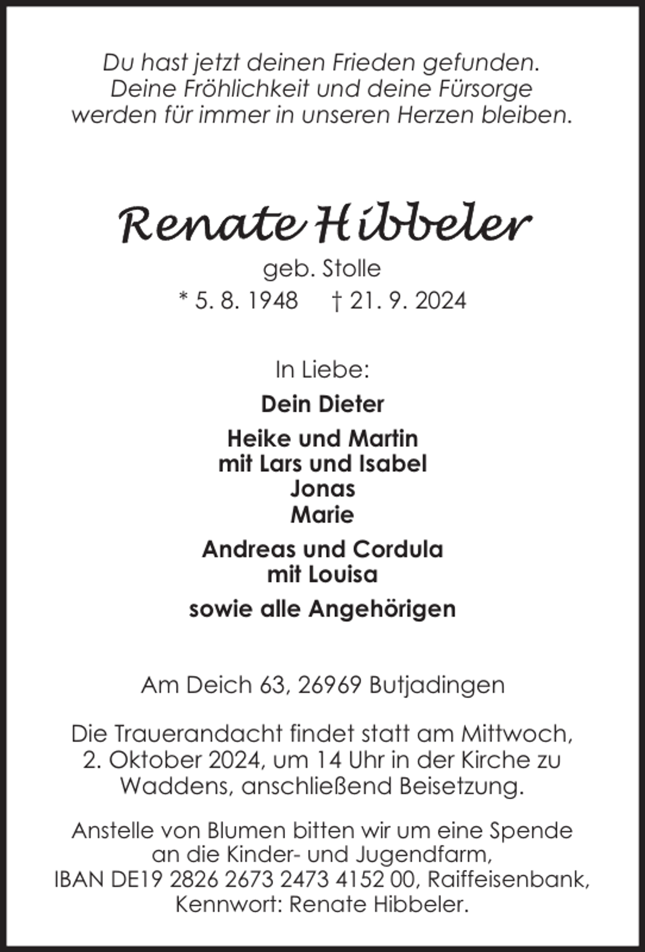 <p>Du hast jetzt deinen Frieden gefunden.<br />Deine Fröhlichkeit und deine Fürsorge<br />werden für immer in unseren Herzen bleiben.</p>
<p>geb. Stolle<br />* 5. 8. 1948 † 21. 9. 2024<br />In Liebe:<br />Dein Dieter<br />Heike und Martin<br />mit Lars und Isabel<br />Jonas<br />Marie<br />Andreas und Cordula<br />mit Louisa<br />sowie alle Angehörigen<br />Am Deich 63, 26969 Butjadingen<br />Die Trauerandacht findet statt am Mittwoch,<br />2. Oktober 2024, um 14 Uhr in der Kirche zu<br />Waddens, anschließend Beisetzung.<br />Anstelle von Blumen bitten wir um eine Spende<br />an die Kinder- und Jugendfarm,<br />IBAN DE19 2873 2473 4152 00, Raiffeisenbank,<br />Kennwort: Renate Hibbeler.</p>
