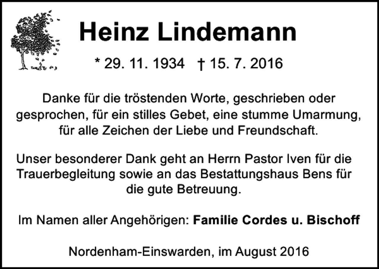<p>Heinz Lindemann<br />* 29. 11. 1934 † 15. 7. 2016<br />Danke für die tröstenden Worte, geschrieben oder<br />gesprochen, für ein stilles Gebet, eine stumme Umarmung,<br />für alle Zeichen der Liebe und Freundschaft.<br />Unser besonderer Dank geht an Herrn Pastor Iven für die<br />Trauerbegleitung sowie an das Bestattungshaus Bens für<br />die gute Betreuung.<br />Im Namen aller Angehörigen: Familie Cordes u. Bischoff<br />Nordenham-Einswarden, im August 2016</p>
