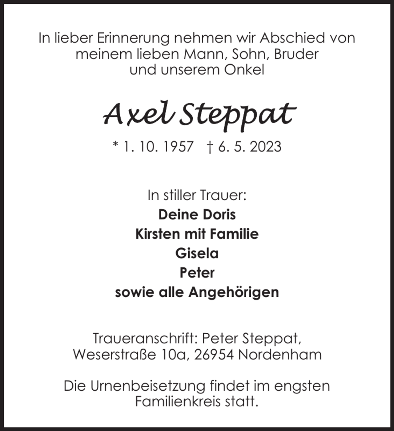 <p>In lieber Erinnerung nehmen wir Abschied von<br />meinem lieben Mann, Sohn, Bruder<br />und unserem Onkel</p><p>* 1. 10. 1957 † 6. 5. 2023<br />In stiller Trauer:<br />Deine Doris<br />Kirsten mit Familie<br />Gisela<br />Peter<br />sowie alle Angehörigen<br />Traueranschrift: Peter Steppat,<br />Weserstraße 10a, 26954 Nordenham<br />Die Urnenbeisetzung findet im engsten<br />Familienkreis statt.</p>