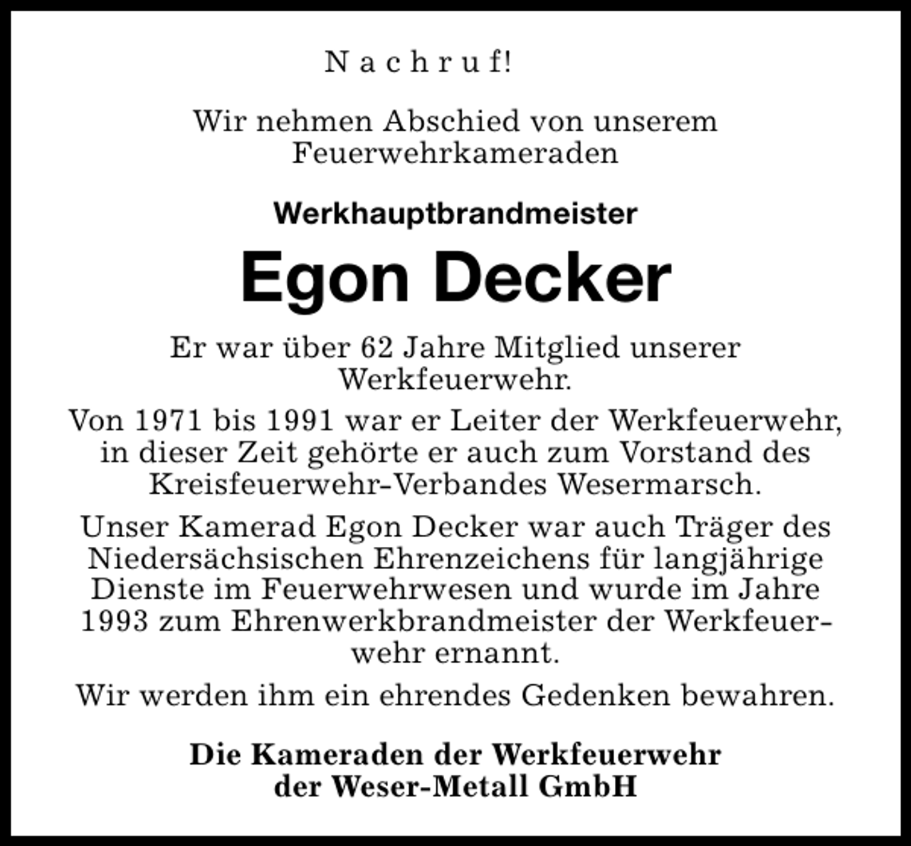 <p>N a c h r u f!<br />Wir nehmen Abschied von unserem<br />Feuerwehrkameraden<br />Werkhauptbrandmeister</p><p>Egon Decker<br />Er war über 62 Jahre Mitglied unserer<br />Werkfeuerwehr.<br />Von 1971 bis 1991 war er Leiter der Werkfeuerwehr,<br />in dieser Zeit gehörte er auch zum Vorstand des<br />Kreisfeuerwehr-Verbandes Wesermarsch.<br />Unser Kamerad Egon Decker war auch Träger des<br />Niedersächsischen Ehrenzeichens für langjährige<br />Dienste im Feuerwehrwesen und wurde im Jahre<br />1993 zum Ehrenwerkbrandmeister der Werkfeuerwehr ernannt.<br />Wir werden ihm ein ehrendes Gedenken bewahren.<br />Die Kameraden der Werkfeuerwehr<br />der Weser-Metall GmbH</p>
