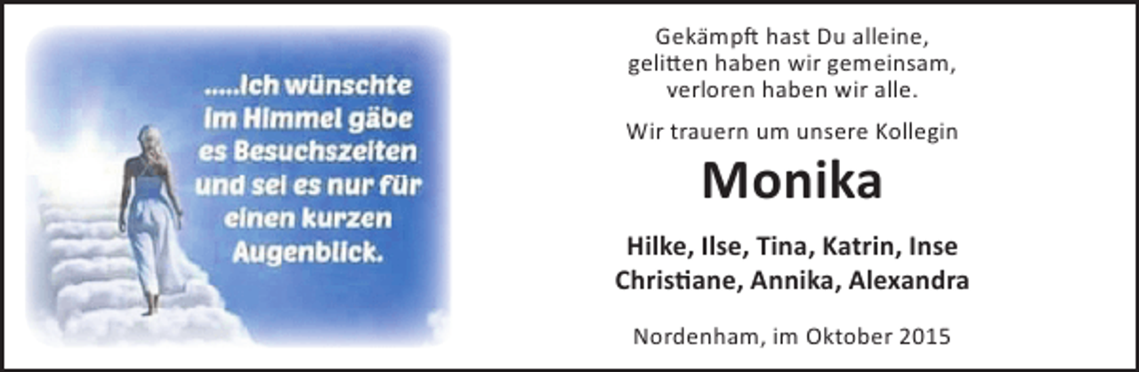 <p>Gekämpft hast Du alleine,<br />gelitten haben wir gemeinsam,<br />verloren haben wir alle.<br />Wir trauern um unsere Kollegin</p><p>Monika</p><p>Hilke, Ilse, Tina, Katrin, Inse<br />Christiane, Annika, Alexandra<br />Nordenham, im Oktober 2015</p>