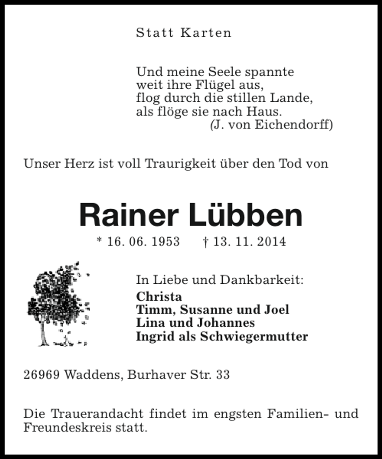 <p>S t a t t K a rt e n<br />Und meine Seele spannte<br />weit ihre Flügel aus,<br />flog durch die stillen Lande,<br />als flöge sie nach Haus.<br />(J. von Eichendorff)<br />Unser Herz ist voll Traurigkeit über den Tod von</p><p>Rainer Lübben<br />* 16. 06. 1953</p><p>† 13. 11. 2014</p><p>In Liebe und Dankbarkeit:<br />Christa<br />Timm, Susanne und Joel<br />Lina und Johannes<br />Ingrid als Schwiegermutter<br />26969 Waddens, Burhaver Str. 33<br />Die Trauerandacht findet im engsten Familien- und<br />Freundeskreis statt.</p>