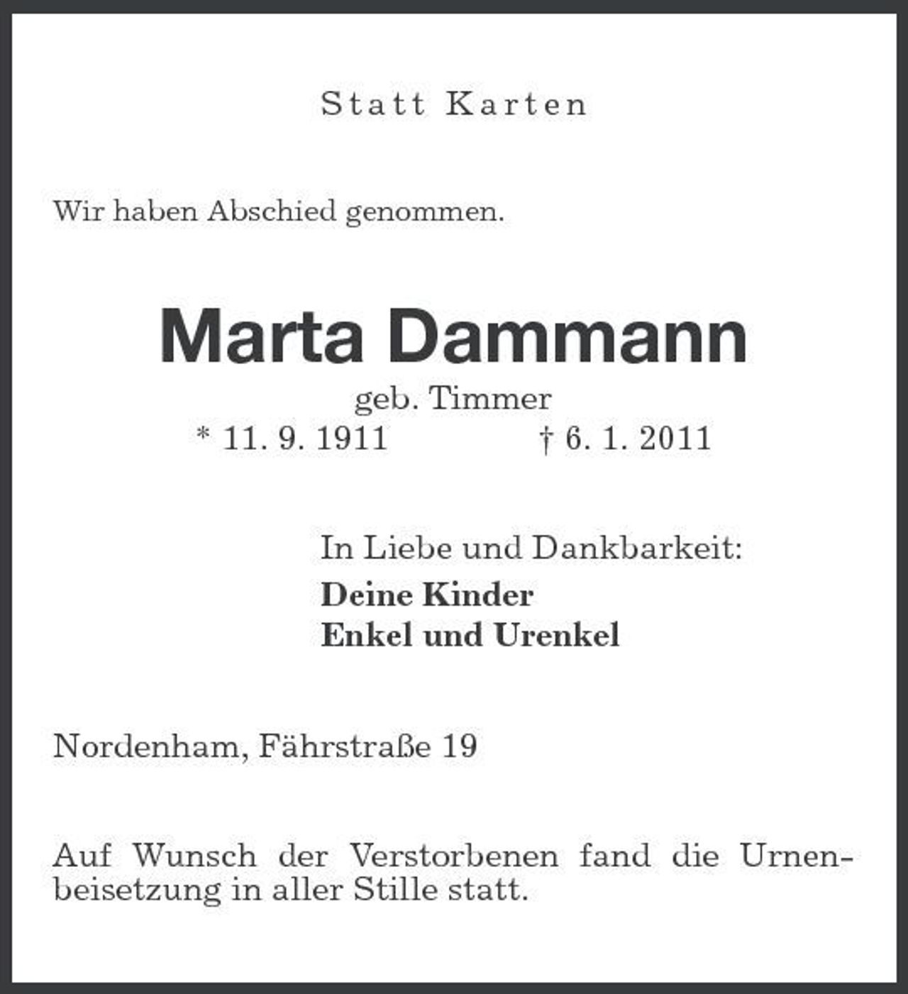 <p>Statt Karten<br />Wir haben Abschied genommen.</p><p>Marta Dammann<br />geb. Timmer * 11. 9. 1911 † 6. 1. 2011 In Liebe und Dankbarkeit: Deine Kinder Enkel und Urenkel Nordenham, Fährstraße 19 Auf Wunsch der Verstorbenen fand die Urnenbeisetzung in aller Stille statt.</p>