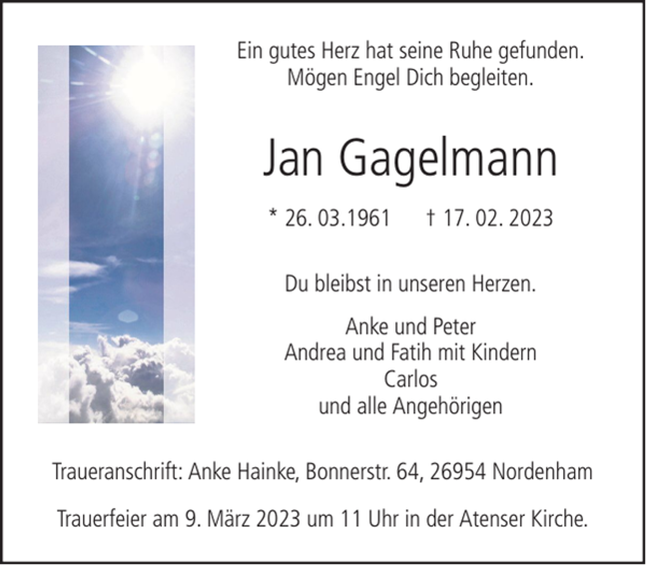 <p>Ein gutes Herz hat seine Ruhe gefunden.<br />Mögen Engel Dich begleiten.</p><p>Jan Gagelmann<br />* 26. 03.1961</p><p>† 17. 02. 2023</p><p>Du bleibst in unseren Herzen.<br />Anke und Peter<br />Andrea und Fatih mit Kindern<br />Carlos<br />und alle Angehörigen<br />Traueranschrift: Anke Hainke, Bonnerstr. 64, 26954 Nordenham<br />Trauerfeier am 9. März 2023 um 11 Uhr in der Atenser Kirche.</p>