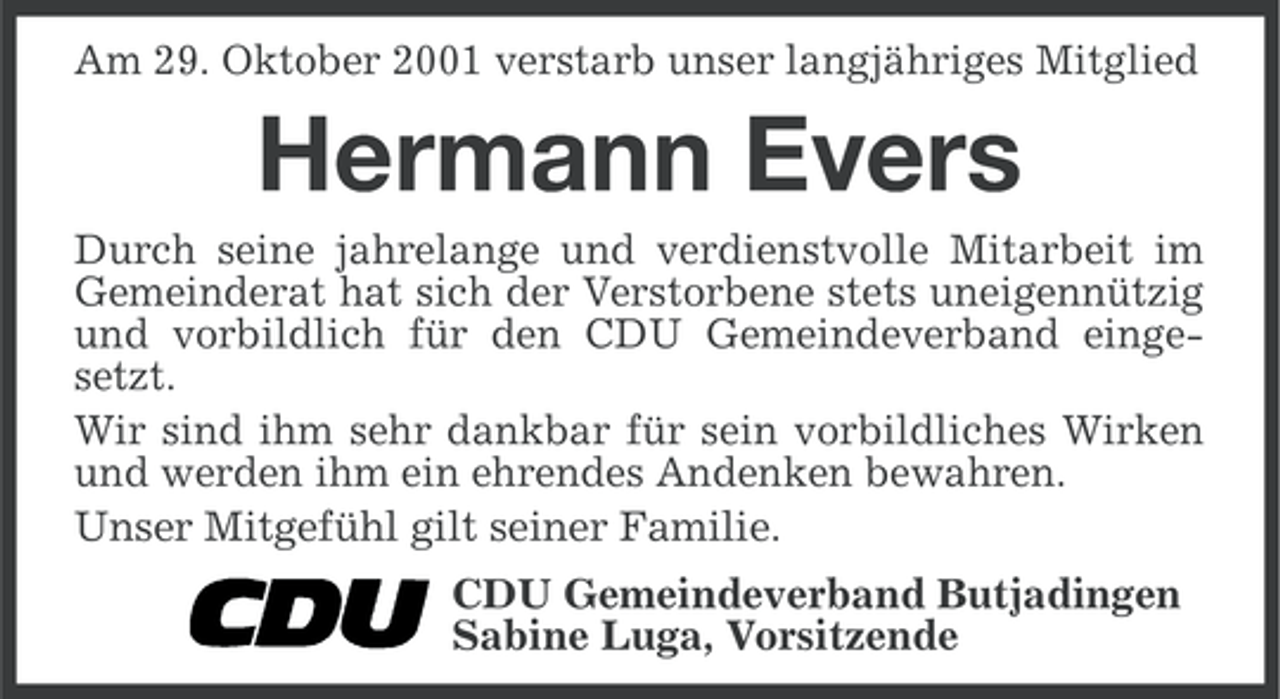 <p>Am 29. Oktober 2001 verstarb unser langjähriges Mitglied</p><p>Hermann Evers<br />Durch seine jahrelange und verdienstvolle Mitarbeit im<br />Gemeinderat hat sich der Verstorbene stets uneigennützig<br />und vorbildlich für den CDU Gemeindeverband eingesetzt.<br />Wir sind ihm sehr dankbar für sein vorbildliches Wirken<br />und werden ihm ein ehrendes Andenken bewahren.<br />Unser Mitgefühl gilt seiner Familie.<br />CDU Gemeindeverband Butjadingen<br />Sabine Luga, Vorsitzende</p>