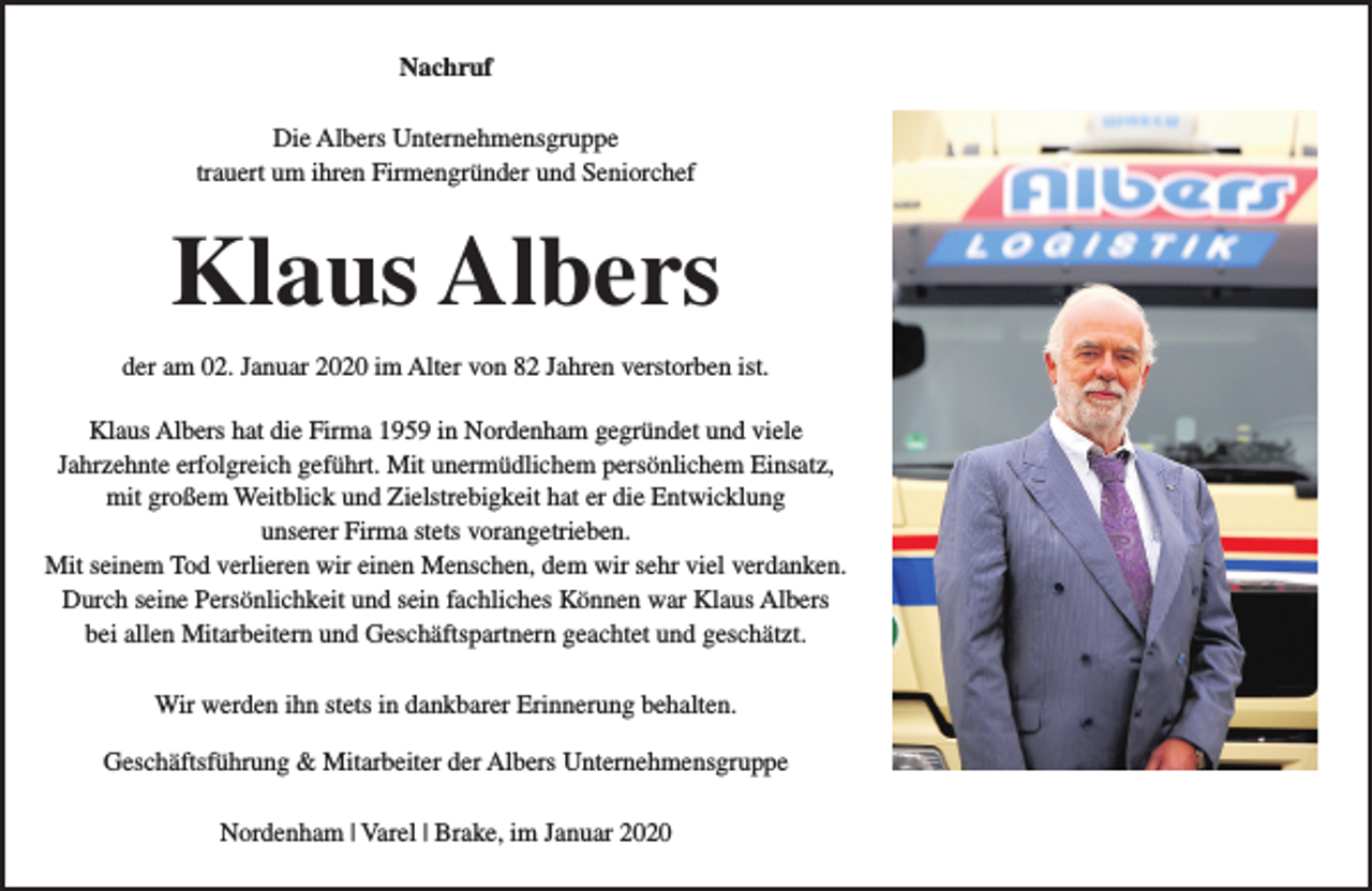 <p>Nachruf<br />Die Albers Unternehmensgruppe<br />trauert um ihren Firmengründer und Seniorchef</p><p>Klaus Albers<br />der am 02. Januar 2020 im Alter von 82 Jahren verstorben ist.<br />Klaus Albers hat die Firma 1959 in Nordenham gegründet und viele<br />Jahrzehnte erfolgreich geführt. Mit unermüdlichem persönlichem Einsatz,<br />mit großem Weitblick und Zielstrebigkeit hat er die Entwicklung<br />unserer Firma stets vorangetrieben.<br />Mit seinem Tod verlieren wir einen Menschen, dem wir sehr viel verdanken.<br />Durch seine Persönlichkeit und sein fachliches Können war Klaus Albers<br />bei allen Mitarbeitern und Geschäftspartnern geachtet und geschätzt.<br />Wir werden ihn stets in dankbarer Erinnerung behalten.<br />Geschäftsführung &amp; Mitarbeiter der Albers Unternehmensgruppe<br />Nordenham | Varel | Brake, im Januar 2020</p>