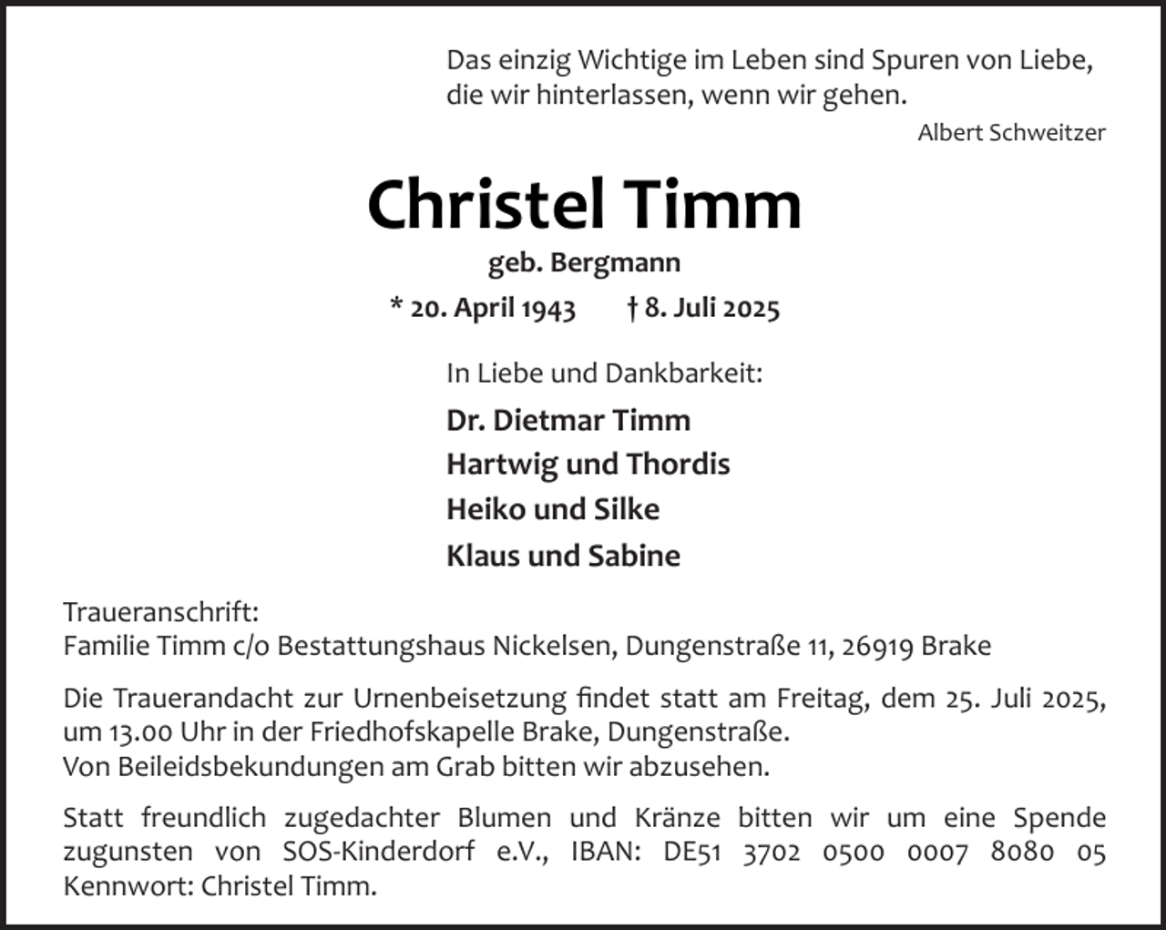 <p>Das einzig Wichtige im Leben sind Spuren von Liebe,<br />die wir hinterlassen, wenn wir gehen.<br />Albert Schweitzer</p><p>Christel Timm<br />geb. Bergmann<br />* 20. April 1943<br />† 8. Juli 2025<br />In Liebe und Dankbarkeit:</p><p>Dr. Dietmar Timm<br />Hartwig und Thordis<br />Heiko und Silke<br />Klaus und Sabine<br />Traueranschrift:<br />Familie Timm c/o Bestattungshaus Nickelsen, Dungenstraße 11, 26919 Brake<br />Die Trauerandacht zur Urnenbeisetzung ﬁndet statt am Freitag, dem 25. Juli 2025,<br />um 13.00 Uhr in der Friedhofskapelle Brake, Dungenstraße.<br />Von Beileidsbekundungen am Grab bitten wir abzusehen.<br />Statt freundlich zugedachter Blumen und Kränze bitten wir um eine Spende<br />zugunsten von SOS-Kinderdorf e.V., IBAN: DE51 3702 0507 8085<br />Kennwort: Christel Timm.</p>