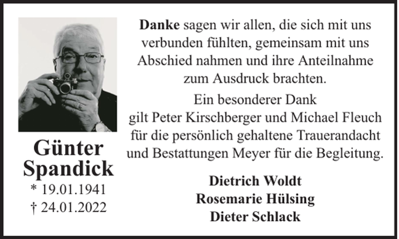 <p>Günter<br />Spandick<br />* 19.01.1941<br />† 24.01.2022</p><p>Danke sagen wir allen, die sich mit uns<br />verbunden fühlten, gemeinsam mit uns<br />Abschied nahmen und ihre Anteilnahme<br />zum Ausdruck brachten.<br />Ein besonderer Dank<br />gilt Peter Kirschberger und Michael Fleuch<br />für die persönlich gehaltene Trauerandacht<br />und Bestattungen Meyer für die Begleitung.<br />Dietrich Woldt<br />Rosemarie Hülsing<br />Dieter Schlack</p>