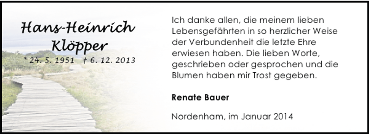 <p>* 24. 5. 1951</p>
<p>† 6. 12. 2013</p>
<p>Ich danke allen, die meinem lieben<br />Lebensgefährten in so herzlicher Weise<br />der Verbundenheit die letzte Ehre<br />erwiesen haben. Die lieben Worte,<br />geschrieben oder gesprochen und die<br />Blumen haben mir Trost gegeben.<br />Renate Bauer<br />Nordenham, im Januar 2014</p>