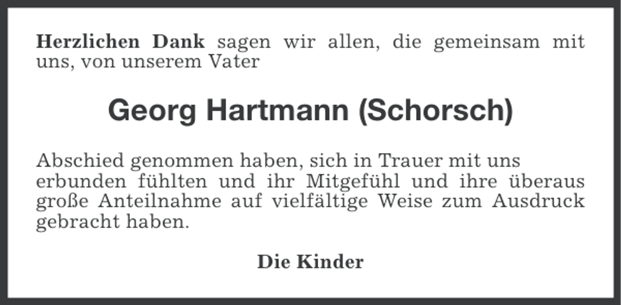 <p>Herzlichen Dank sagen wir allen, die gemeinsam mit<br />uns, von unserem Vater</p><p>Georg Hartmann (Schorsch)<br />Abschied genommen haben, sich in Trauer mit uns<br />erbunden fühlten und ihr Mitgefühl und ihre überaus<br />große Anteilnahme auf vielfältige Weise zum Ausdruck<br />gebracht haben.<br />Die Kinder</p>