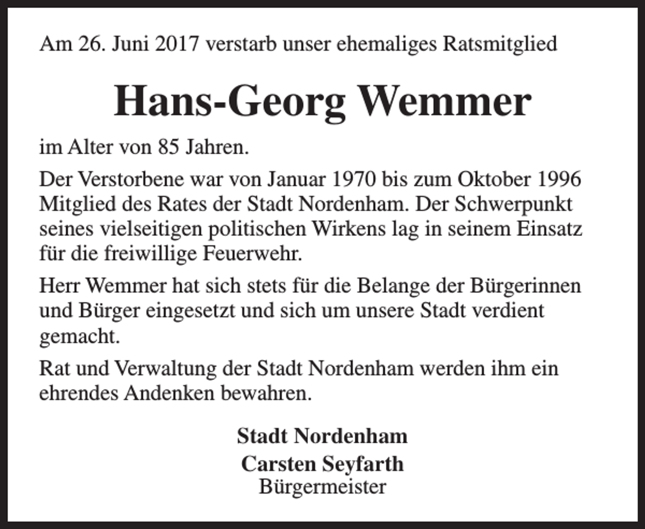 <p>Am 26. Juni 2017 verstarb unser ehemaliges Ratsmitglied</p><p>Hans-Georg Wemmer<br />im Alter von 85 Jahren.<br />Der Verstorbene war von Januar 1970 bis zum Oktober 1996<br />Mitglied des Rates der Stadt Nordenham. Der Schwerpunkt<br />seines vielseitigen politischen Wirkens lag in seinem Einsatz<br />für die freiwillige Feuerwehr.<br />Herr Wemmer hat sich stets für die Belange der Bürgerinnen<br />und Bürger eingesetzt und sich um unsere Stadt verdient<br />gemacht.<br />Rat und Verwaltung der Stadt Nordenham werden ihm ein<br />ehrendes Andenken bewahren.<br />Stadt Nordenham<br />Carsten Seyfarth<br />Bürgermeister</p>