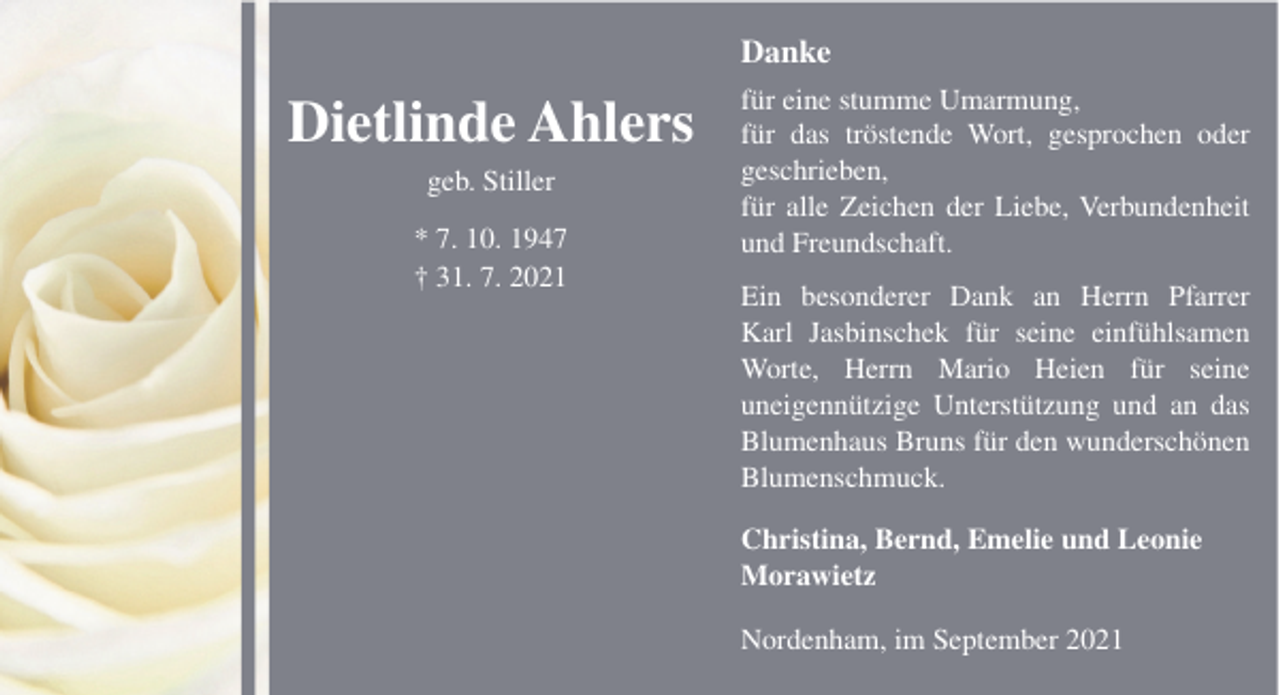 <p>Danke</p><p>Dietlinde Ahlers<br />geb. Stiller<br />* 7. 10. 1947<br />† 31. 7. 2021</p><p>für eine stumme Umarmung,<br />für das tröstende Wort, gesprochen oder<br />geschrieben,<br />für alle Zeichen der Liebe, Verbundenheit<br />und Freundschaft.<br />Ein besonderer Dank an Herrn Pfarrer<br />Karl Jasbinschek für seine einfühlsamen<br />Worte, Herrn Mario Heien für seine<br />uneigennützige Unterstützung und an das<br />Blumenhaus Bruns für den wunderschönen<br />Blumenschmuck.<br />Christina, Bernd, Emelie und Leonie<br />Morawietz<br />Nordenham, im September 2021</p>