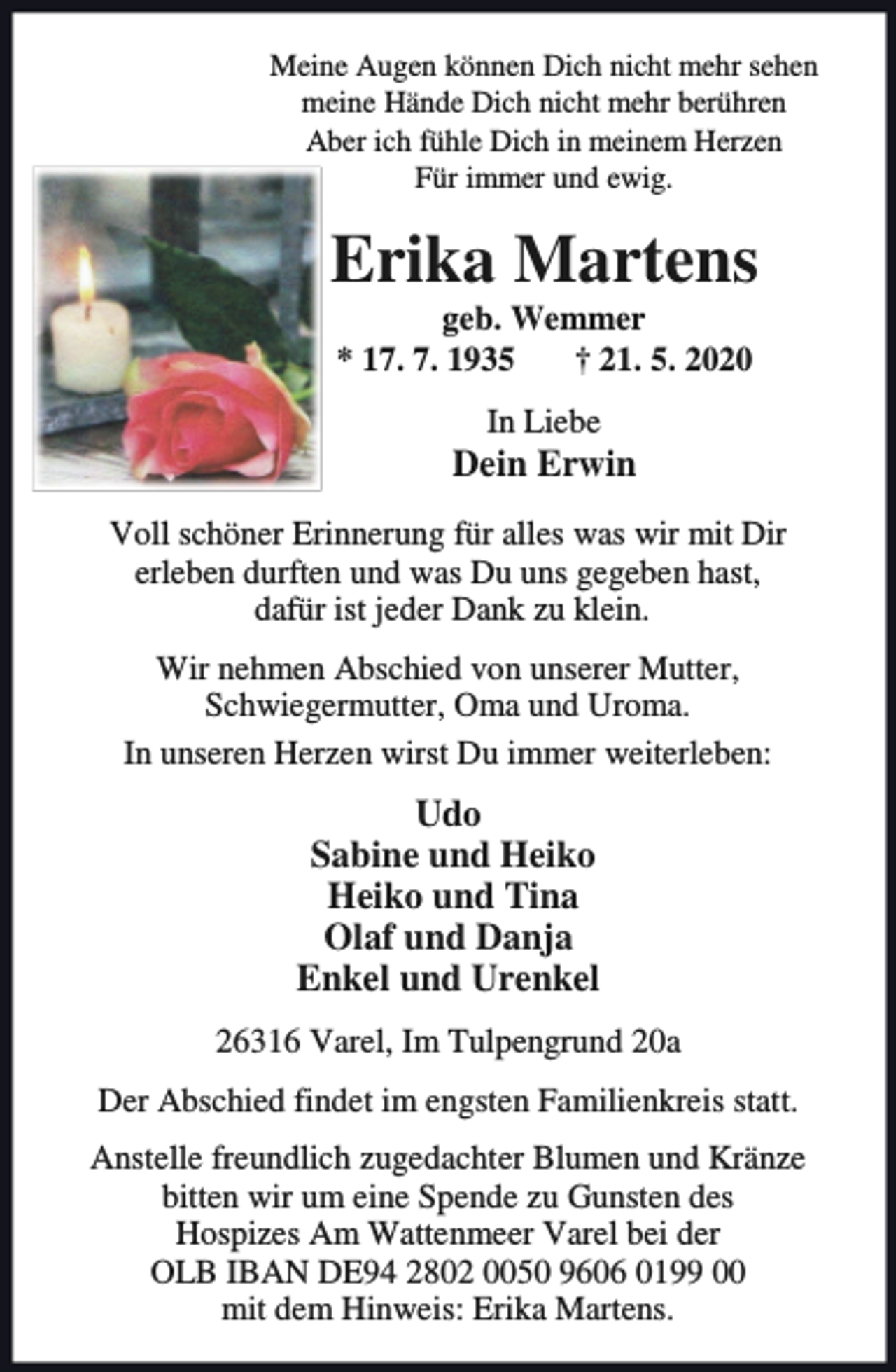 <p>Meine Augen können Dich nicht mehr sehen<br />meine Hände Dich nicht mehr berühren<br />Aber ich fühle Dich in meinem Herzen<br />Für immer und ewig.</p><p>Erika Martens<br />geb. Wemmer<br />* 17. 7. 1935<br />† 21. 5. 2020<br />In Liebe</p><p>Dein Erwin<br />Voll schöner Erinnerung für alles was wir mit Dir<br />erleben durften und was Du uns gegeben hast,<br />dafür ist jeder Dank zu klein.<br />Wir nehmen Abschied von unserer Mutter,<br />Schwiegermutter, Oma und Uroma.<br />In unseren Herzen wirst Du immer weiterleben:</p><p>Udo<br />Sabine und Heiko<br />Heiko und Tina<br />Olaf und Danja<br />Enkel und Urenkel<br />26316 Varel, Im Tulpengrund 20a<br />Der Abschied findet im engsten Familienkreis statt.</p><p>Anstelle freundlich zugedachter Blumen und Kränze<br />bitten wir um eine Spende zu Gunsten des<br />Hospizes Am Wattenmeer Varel bei der<br />OLB IBAN DE94 2802 0050 9606 0199 00<br />mit dem Hinweis: Erika Martens.</p>