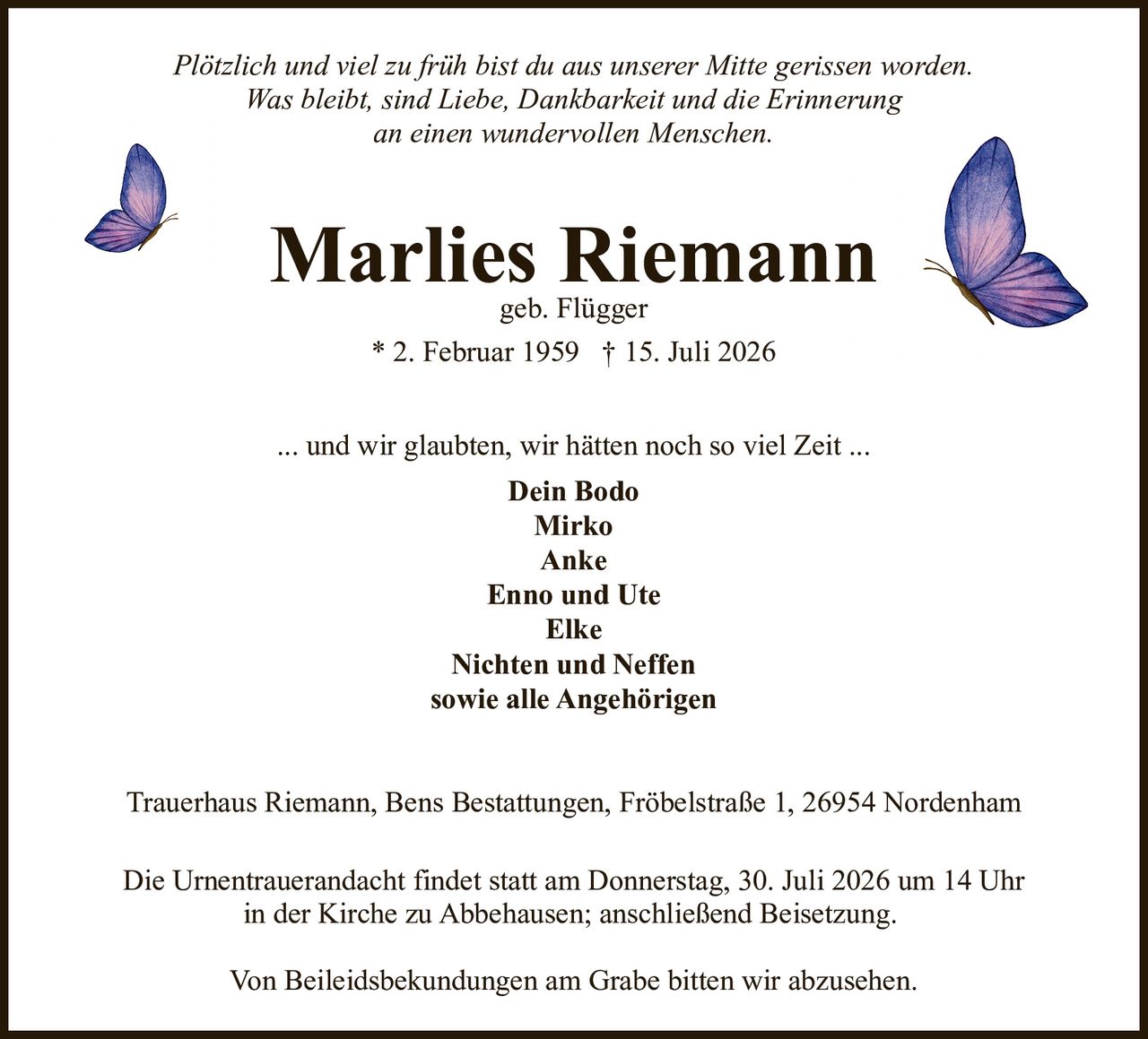 <p><i>Plötzlich und viel zu früh bist du aus unserer Mitte gerissen worden. Was bleibt, sind Liebe, Dankbarkeit und die Erinnerung an einen wundervollen Menschen.</i></p>

<p><strong>Marlies Riemann</strong><br>geb. Flügger<br>* 2. Februar 1959 † 15. Juli 2026</p>

<p><i>... und wir glaubten, wir hätten noch so viel Zeit ...</i></p>

<p><strong>Dein Bodo</strong><br>Mirko<br>Anke<br>Enno und Ute<br>Elke<br>Nichten und Neffen<br>sowie alle Angehörigen</p>

<p>Trauerhaus Riemann, Bens Bestattungen, Fröbelstraße 1, 26954 Nordenham</p>

<p>Die Urnentrauerandacht findet statt am Donnerstag, 30. Juli 2026 um 14 Uhr in der Kirche zu Abbehausen; anschließend Beisetzung.</p>

<p>Von Beileidsbekundungen am Grabe bitten wir abzusehen.</p>