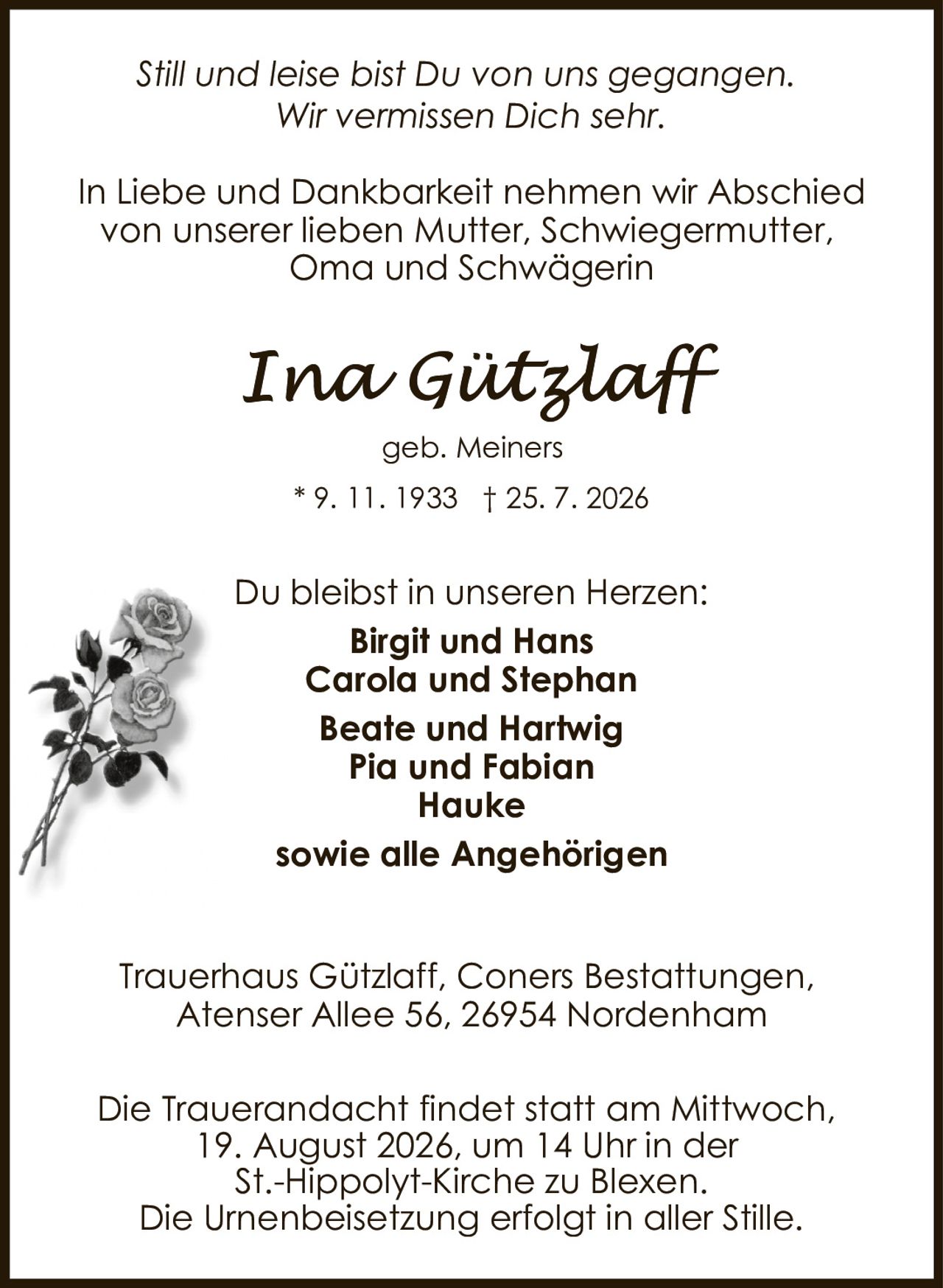 <i>Still und leise bist Du von uns gegangen.<br>Wir vermissen Dich sehr.</i><br><br>In Liebe und Dankbarkeit nehmen wir Abschied von unserer lieben Mutter, Schwiegermutter, Oma und Schwägerin<br><br><strong>Ina Gützlaff</strong><br>geb. Meiners<br>* 9. 11. 1933 † 25. 7. 2026<br><br>Du bleibst in unseren Herzen:<br><strong>Birgit und Hans<br>Carola und Stephan<br>Beate und Hartwig<br>Pia und Fabian<br>Hauke</strong><br><br>sowie alle Angehörigen<br><br>Trauerhaus Gützlaff, Coners Bestattungen,<br>Atenser Allee 56, 26954 Nordenham<br><br>Die Trauerandacht findet statt am Mittwoch, 19. August 2026, um 14 Uhr in der St.-Hippolyt-Kirche zu Blexen.<br>Die Urnenbeisetzung erfolgt in aller Stille.
