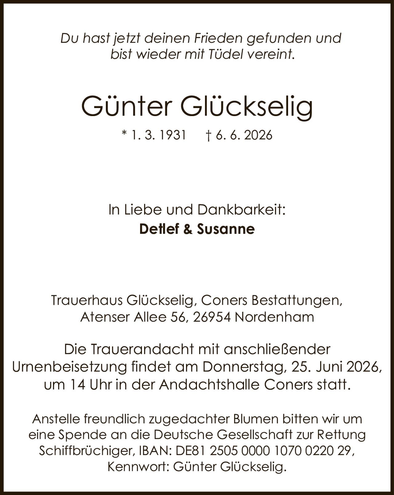 <p><i>Du hast jetzt deinen Frieden gefunden und bist wieder mit Tüdel vereint.</i></p><p>Trauerhaus Glückselig, Coners Bestattungen,<br>Atenser Allee 56, 26954 Nordenham</p><p><strong>In Liebe und Dankbarkeit:</strong><br><strong>Detlef & Susanne</strong></p><p>* 1. 3. 1931 † 6. 6. 2026</p><p>Die Trauerandacht mit anschließender Urnenbeisetzung findet am Donnerstag, 25. Juni 2026, um 14 Uhr in der Andachtshalle Coners statt.</p><p>Anstelle freundlich zugedachter Blumen bitten wir um eine Spende an die Deutsche Gesellschaft zur Rettung Schiffbrüchiger, IBAN: DE81 2505 0000 1070 0220 29, Kennwort: Günter Glückselig.</p>