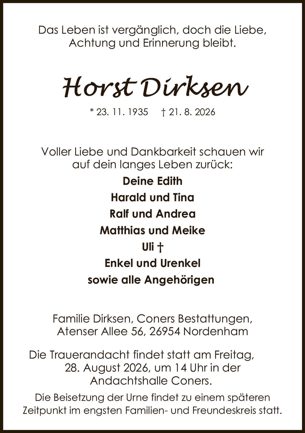 <p>Das Leben ist vergänglich, doch die Liebe, Achtung und Erinnerung bleibt.</p>

<p>* 23. 11. 1935 † 21. 8. 2026</p>

<p>Voller Liebe und Dankbarkeit schauen wir auf dein langes Leben zurück:</p>

<p><strong>Deine Edith<br>Harald und Tina<br>Ralf und Andrea<br>Matthias und Meike<br>Uli †<br>Enkel und Urenkel<br>sowie alle Angehörigen</strong></p>

<p>Familie Dirksen, Coners Bestattungen, Atenser Allee 56, 26954 Nordenham</p>

<p>Die Trauerandacht findet statt am Freitag, 28. August 2026, um 14 Uhr in der Andachtshalle Coners.</p>

<p>Die Beisetzung der Urne findet zu einem späteren Zeitpunkt im engsten Familien- und Freundeskreis statt.</p>
