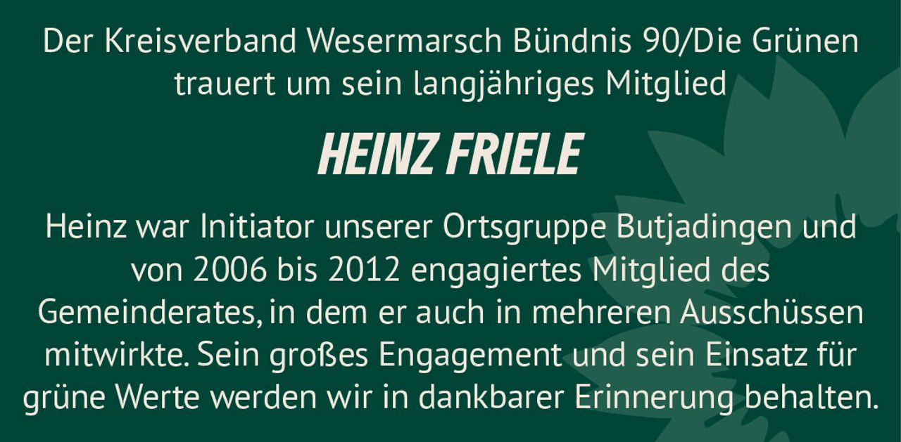 <p>Der Kreisverband Wesermarsch Bündnis 90/Die Grünen trauert um sein langjähriges Mitglied <strong>HEINZ FRIELE</strong></p><p>Heinz war Initiator unserer Ortsgruppe Butjadingen und von 2006 bis 2012 engagiertes Mitglied des Gemeinderates, in dem er auch in mehreren Ausschüssen mitwirkte. Sein großes Engagement und sein Einsatz für grüne Werte werden wir in dankbarer Erinnerung behalten.</p>