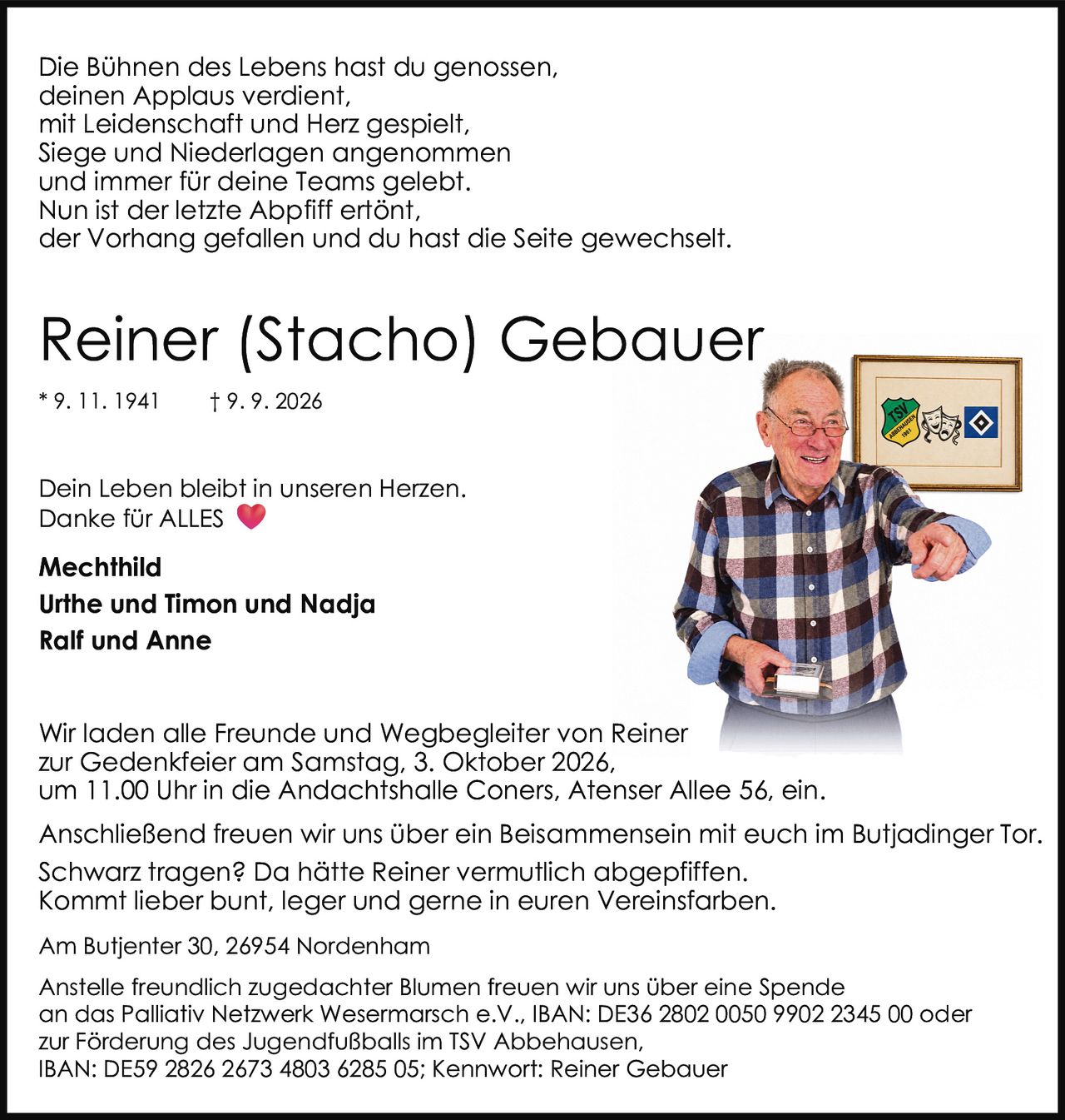 <p>Die Bühnen des Lebens hast du genossen, deinen Applaus verdient, mit Leidenschaft und Herz gespielt, Siege und Niederlagen angenommen und immer für deine Teams gelebt. Nun ist der letzte Abpfiff ertönt, der Vorhang gefallen und du hast die Seite gewechselt.</p>

<p><strong>Mechthild</strong><br>
<strong>Urthe und Timon und Nadja</strong><br>
<strong>Ralf und Anne</strong><br>
Am Butjenter 30, 26954 Nordenham</p>

<p>Wir laden alle Freunde und Wegbegleiter von Reiner zur Gedenkfeier am Samstag, 3. Oktober 2026, um 11.00 Uhr in die Andachtshalle Coners, Atenser Allee 56, ein.</p>

<p>Anschließend freuen wir uns über ein Beisammensein mit euch im Butjadinger Tor. Schwarz tragen? Da hätte Reiner vermutlich abgepfiffen. Kommt lieber bunt, leger und gerne in euren Vereinsfarben.</p>

<p>Anstelle freundlich zugedachter Blumen freuen wir uns über eine Spende an das Palliativ Netzwerk Wesermarsch e.V., IBAN: DE36 2802 0050 9902 2345 00 oder zur Förderung des Jugendfußballs im TSV Abbehausen, IBAN: DE59 2826 2673 4803 6285 05; Kennwort: Reiner Gebauer</p>

<p>Dein Leben bleibt in unseren Herzen. Danke für ALLES</p>