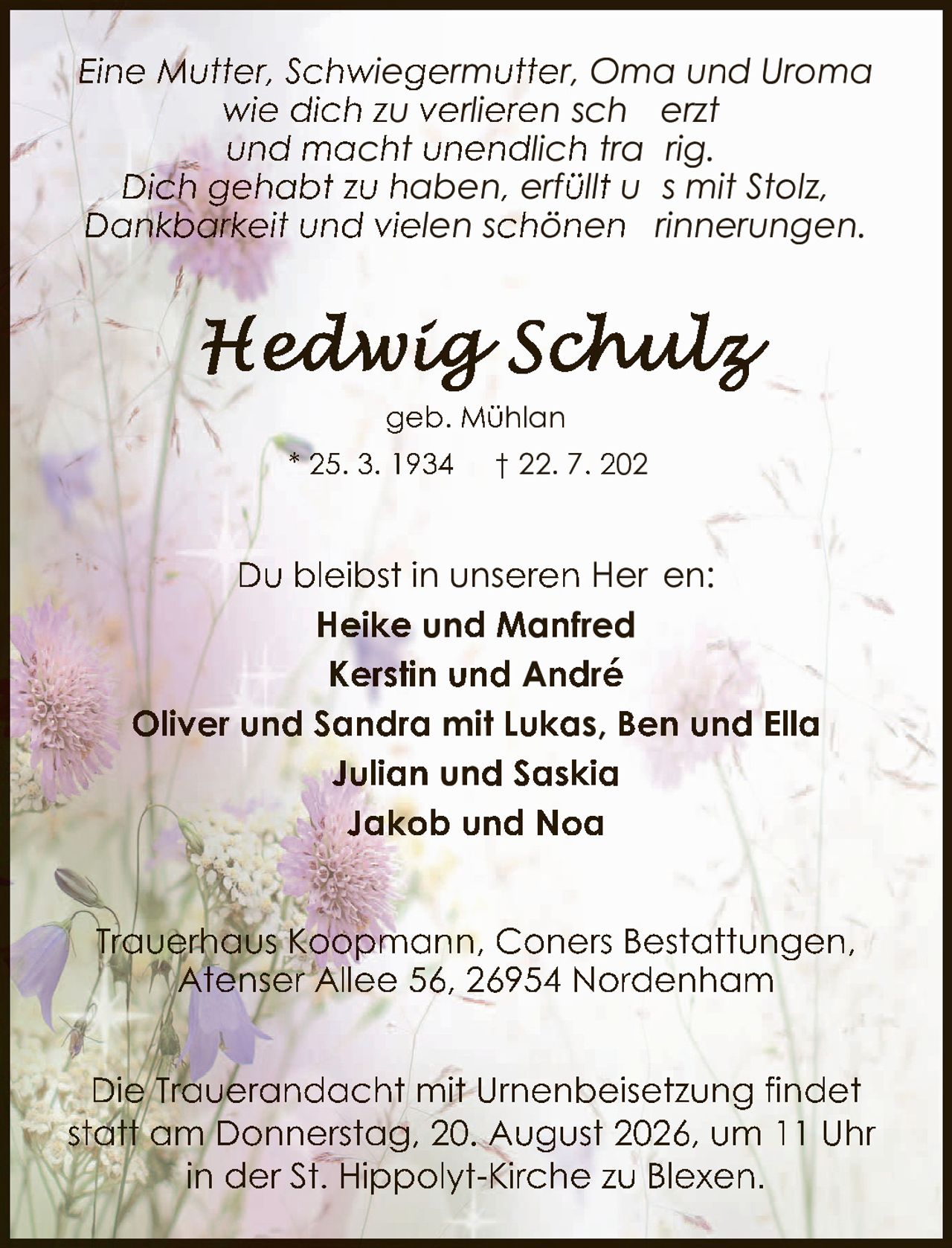 <p><i>Eine Mutter, Schwiegermutter, Oma und Uroma wie dich zu verlieren schmerzt und macht unendlich traurig. Dich gehabt zu haben, erfüllt uns mit Stolz, Dankbarkeit und vielen schönen Erinnerungen.</i></p><p><strong>Hedwig Schulz</strong><br>geb. Mühlan<br>* 25. 3. 1934 † 22. 7. 2026</p><p>Du bleibst in unseren Herzen:<br><strong>Heike und Manfred</strong><br><strong>Kerstin und André</strong><br><strong>Oliver und Sandra mit Lukas, Ben und Ella</strong><br><strong>Julian und Saskia</strong><br><strong>Jakob und Noa</strong></p><p>Trauerhaus Koopmann, Coners Bestattungen,<br>Atenser Allee 56, 26954 Nordenham</p><p>Die Trauerandacht mit Urnenbeisetzung findet statt am Donnerstag, 20. August 2026, um 11 Uhr in der St. Hippolyt-Kirche zu Blexen.</p>