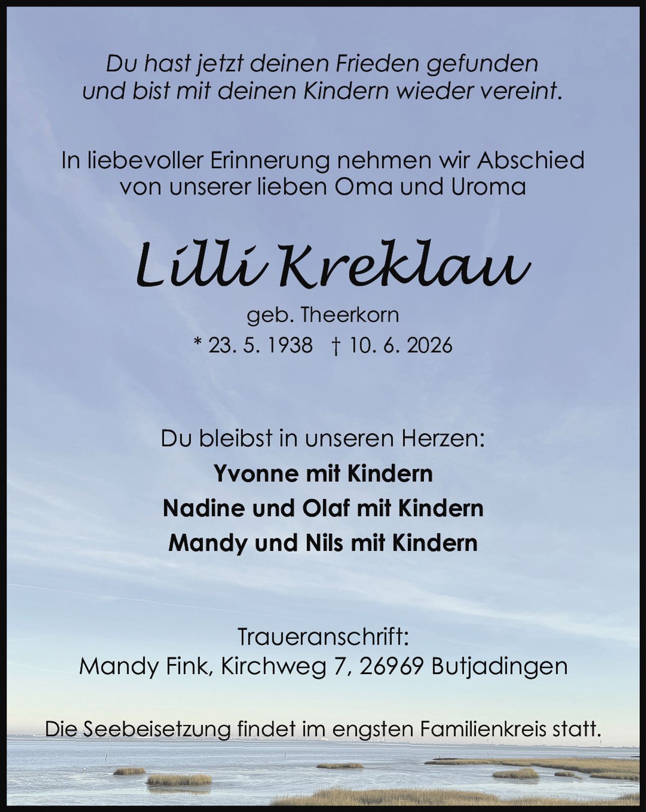 <p>In liebevoller Erinnerung nehmen wir Abschied von unserer lieben Oma und Uroma</p>

<p><i>Du hast jetzt deinen Frieden gefunden und bist mit deinen Kindern wieder vereint.</i></p>

<p>geb. Theerkorn<br>* 23. 5. 1938 † 10. 6. 2026</p>

<p>Du bleibst in unseren Herzen:<br><strong>Yvonne mit Kindern</strong><br><strong>Nadine und Olaf mit Kindern</strong><br><strong>Mandy und Nils mit Kindern</strong></p>

<p>Traueranschrift:<br>Mandy Fink, Kirchweg 7, 26969 Butjadingen</p>

<p>Die Seebeisetzung findet im engsten Familienkreis statt.</p>