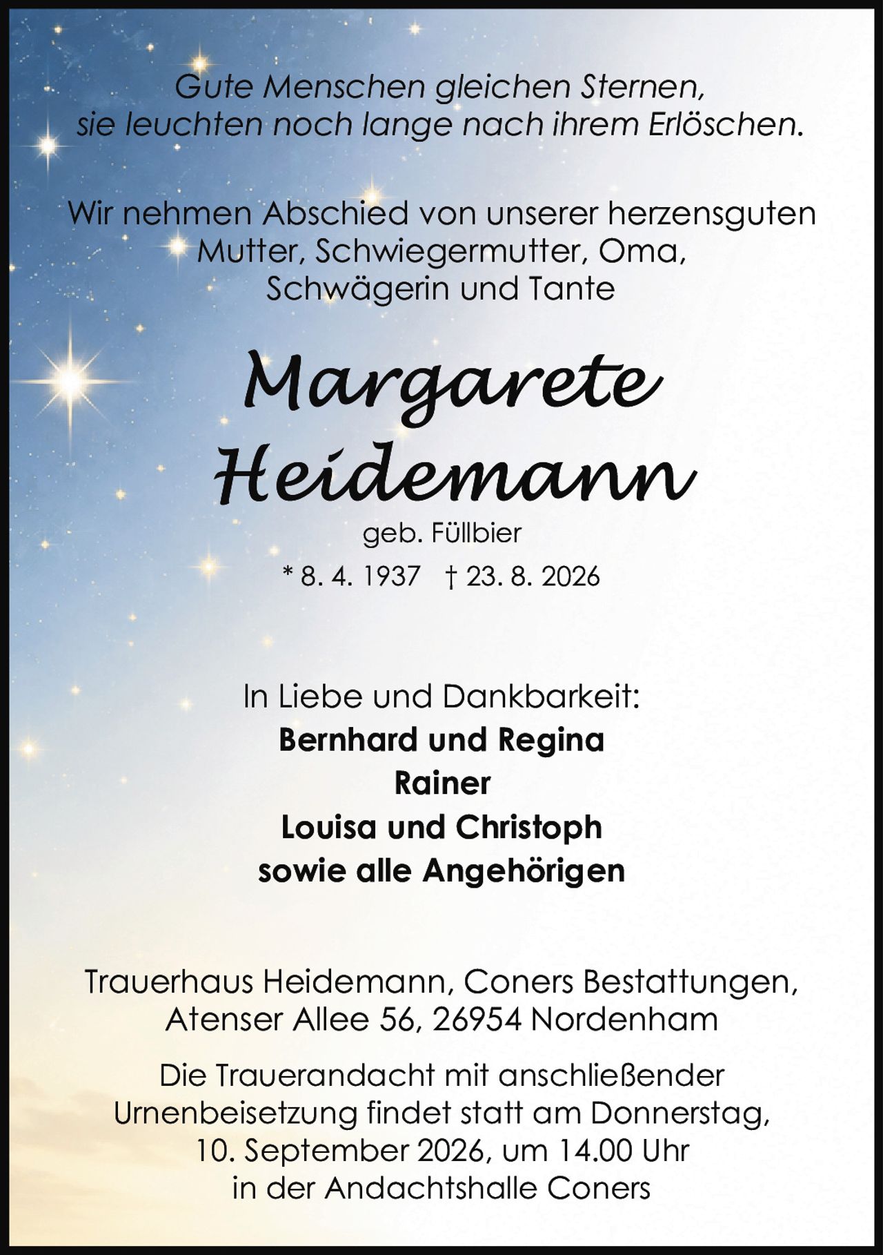 <p><i>Gute Menschen gleichen Sternen, sie leuchten noch lange nach ihrem Erlöschen.</i></p><p>Wir nehmen Abschied von unserer herzensguten Mutter, Schwiegermutter, Oma, Schwägerin und Tante</p><p><strong>Margarete Heidemann</strong><br>geb. Füllbier<br>* 8. 4. 1937 † 23. 8. 2026</p><p>In Liebe und Dankbarkeit:<br><strong>Bernhard und Regina</strong><br><strong>Rainer</strong><br><strong>Louisa und Christoph</strong><br>sowie alle Angehörigen</p><p>Die Trauerandacht mit anschließender Urnenbeisetzung findet statt am Donnerstag, 10. September 2026, um 14.00 Uhr in der Andachtshalle Coners</p><p>Trauerhaus Heidemann, Coners Bestattungen, Atenser Allee 56, 26954 Nordenham</p>