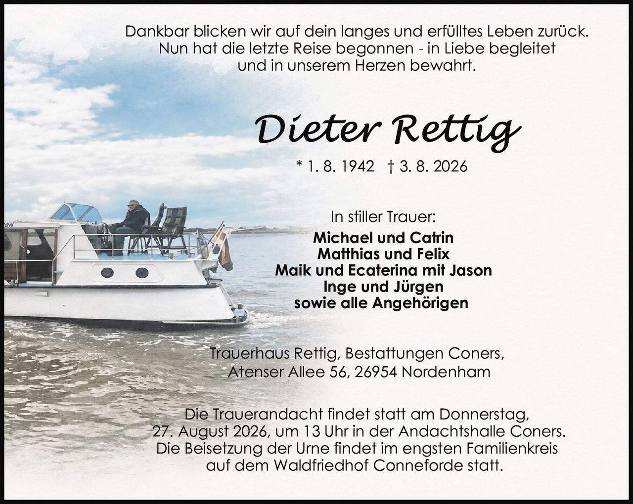 <p>Trauerhaus Rettig, Bestattungen Coners,<br>Atenser Allee 56, 26954 Nordenham</p><p>In stiller Trauer:<br><strong>Michael und Catrin</strong><br><strong>Matthias und Felix</strong><br><strong>Maik und Ecaterina mit Jason</strong><br><strong>Inge und Jürgen</strong><br>sowie alle Angehörigen</p><p>* 1. 8. 1942 † 3. 8. 2026</p><p>Dankbar blicken wir auf dein langes und erfülltes Leben zurück.<br>Nun hat die letzte Reise begonnen - in Liebe begleitet<br>und in unserem Herzen bewahrt.</p><p>Die Trauerandacht findet statt am Donnerstag,<br>27. August 2026, um 13 Uhr in der Andachtshalle Coners.<br>Die Beisetzung der Urne findet im engsten Familienkreis<br>auf dem Waldfriedhof Conneforde statt.</p>