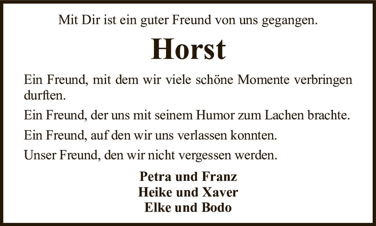 Mit Dir ist ein guter Freund von uns gegangen.HorstPetra und FranzHeike und XaverElke und BodoEin Freund, mit dem wir viele schöne Momente verbringen durften.Ein Freund, der uns mit seinem Humor zum Lachen brachte.Ein Freund, auf den wir uns verlassen konnten.Unser Freund, den wir nicht vergessen werden.