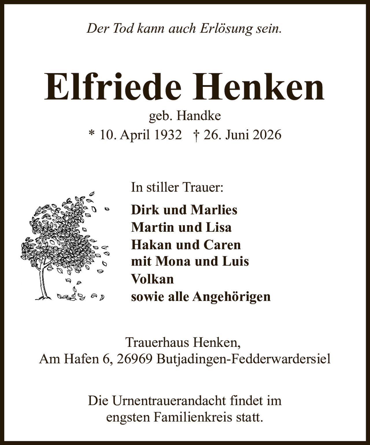 <i>Der Tod kann auch Erlösung sein.</i><br><br><strong>Elfriede Henken</strong><br>geb. Handke<br>* 10. April 1932 † 26. Juni 2026<br><br><p>In stiller Trauer:<br><strong>Dirk und Marlies<br>Martin und Lisa<br>Hakan und Caren<br>mit Mona und Luis<br>Volkan<br>sowie alle Angehörigen</strong></p><br><p><strong>Trauerhaus Henken,</strong><br>Am Hafen 6, 26969 Butjadingen-Fedderwardersiel</p><br><p>Die Urnentrauerandacht findet im<br>engsten Familienkreis statt.</p>