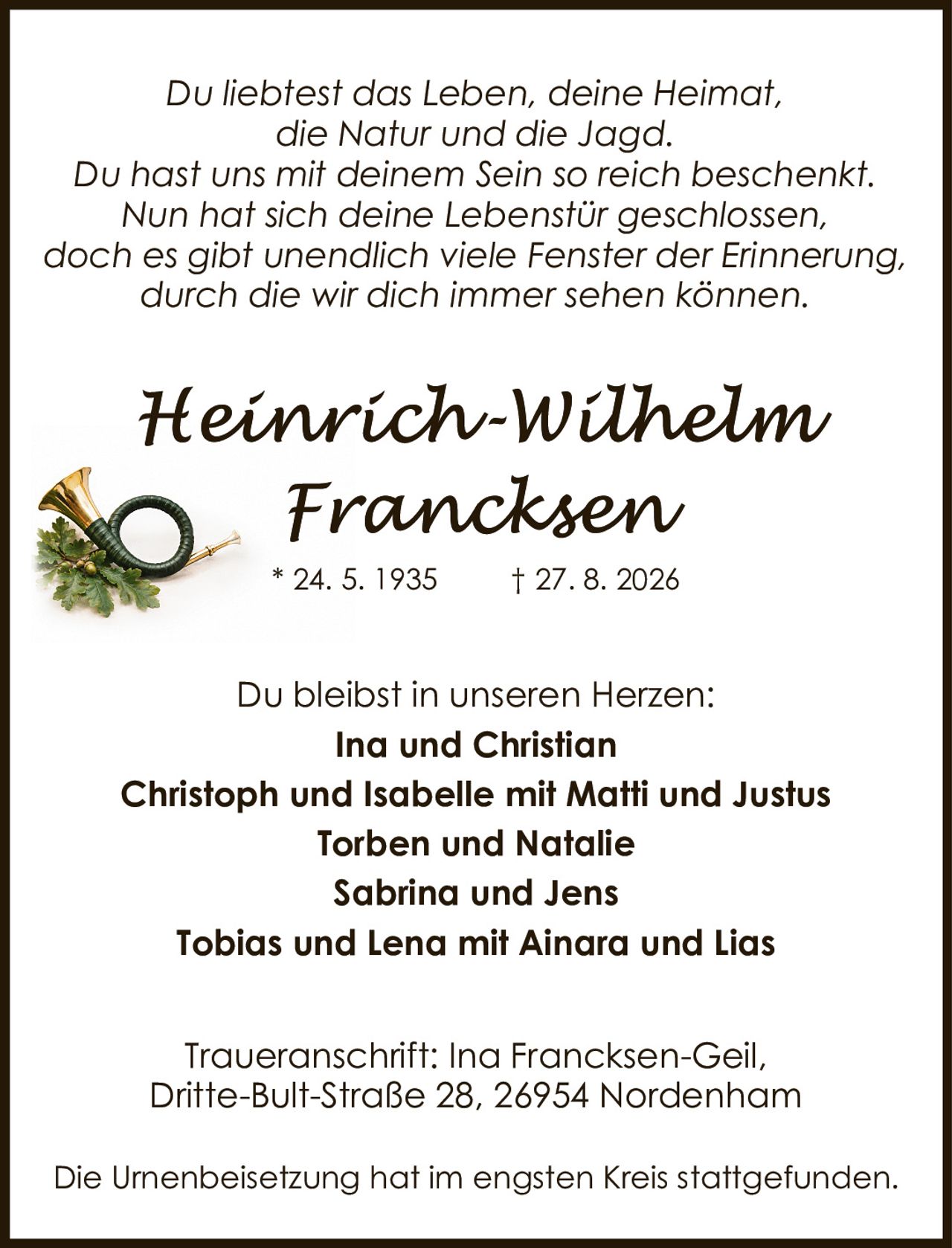 <p>Du liebtest das Leben, deine Heimat, die Natur und die Jagd.</p>
<p>Du hast uns mit deinem Sein so reich beschenkt. Nun hat sich deine Lebenstür geschlossen, doch es gibt unendlich viele Fenster der Erinnerung, durch die wir dich immer sehen können.</p>
<p>Du bleibst in unseren Herzen:<br/>
<strong>Ina und Christian<br/>
Christoph und Isabelle mit Matti und Justus<br/>
Torben und Natalie<br/>
Sabrina und Jens<br/>
Tobias und Lena mit Ainara und Lias</strong></p>
<p>Traueranschrift: Ina Francksen-Geil, Dritte-Bult-Straße 28, 26954 Nordenham</p>
<p>Die Urnenbeisetzung hat im engsten Kreis stattgefunden.</p>