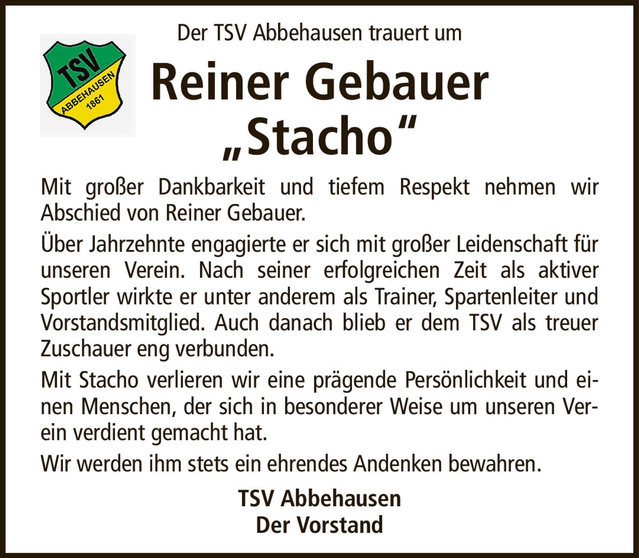 Der TSV Abbehausen trauert umReiner Gebauer„Stacho“Mit großer Dankbarkeit und tiefem Respekt nehmen wirAbschied von Reiner Gebauer.Über Jahrzehnte engagierte er sich mit großer Leidenschaft für unseren Verein. Nach seiner erfolgreichen Zeit als aktiver Sportler wirkte er unter anderem als Trainer, Spartenleiter und Vorstandsmitglied. Auch danach blieb er dem TSV als treuer Zuschauer eng verbunden.Mit Stacho verlieren wir eine prägende Persönlichkeit und einen Menschen, der sich in besonderer Weise um unseren Verein verdient gemacht hat.Wir werden ihm stets ein ehrendes Andenken bewahren.TSV AbbehausenDer Vorstand