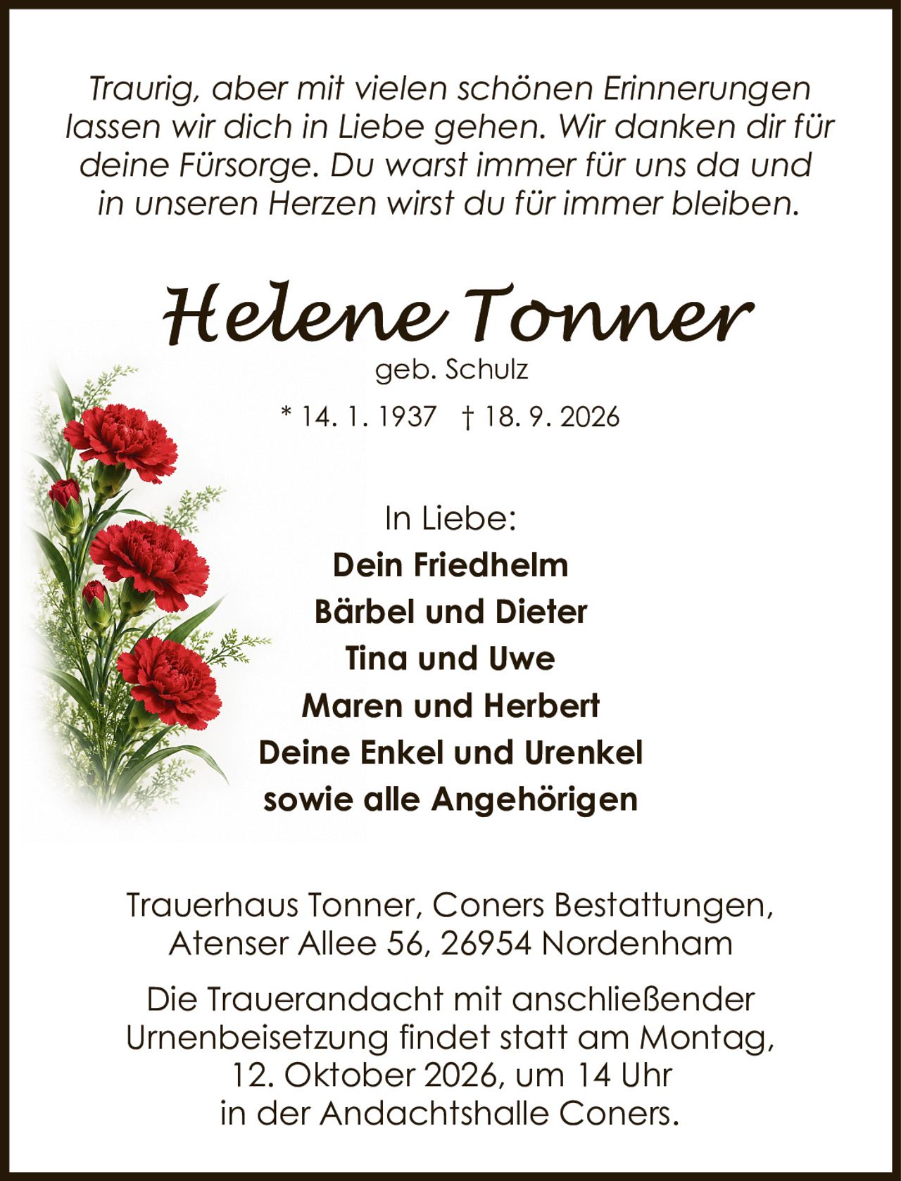 <p><i>Traurig, aber mit vielen schönen Erinnerungen lassen wir dich in Liebe gehen. Wir danken dir für deine Fürsorge. Du warst immer für uns da und in unseren Herzen wirst du für immer bleiben.</i></p><p><strong>Helene Tonner</strong><br>geb. Schulz<br>* 14. 1. 1937 † 18. 9. 2026</p><p>In Liebe:<br><strong>Dein Friedhelm</strong><br><strong>Bärbel und Dieter</strong><br><strong>Tina und Uwe</strong><br><strong>Maren und Herbert</strong><br><strong>Deine Enkel und Urenkel</strong><br><strong>sowie alle Angehörigen</strong></p><p>Trauerhaus Tonner, Coners Bestattungen,<br>Atenser Allee 56, 26954 Nordenham</p><p>Die Trauerandacht mit anschließender Urnenbeisetzung findet statt am Montag, 12. Oktober 2026, um 14 Uhr in der Andachtshalle Coners.</p>
