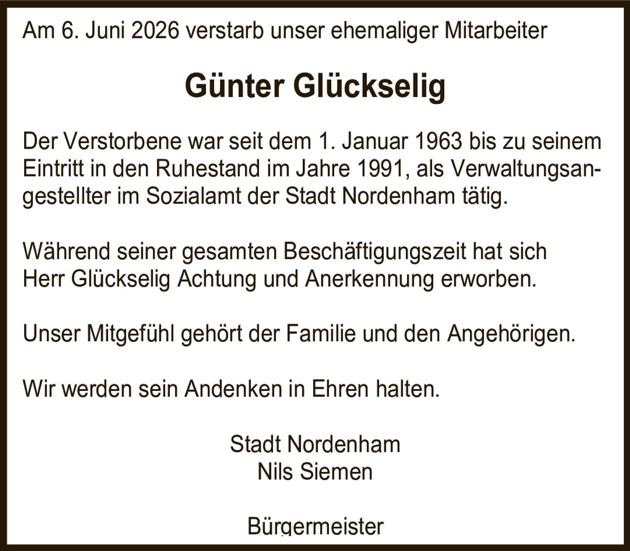 <p>Am 6. Juni 2026 verstarb unser ehemaliger Mitarbeiter</p>

<p>Der Verstorbene war seit dem 1. Januar 1963 bis zu seinem Eintritt in den Ruhestand im Jahre 1991, als Verwaltungsangestellter im Sozialamt der Stadt Nordenham tätig.</p>

<p>Während seiner gesamten Beschäftigungszeit hat sich Herr Glückselig Achtung und Anerkennung erworben.</p>

<p>Unser Mitgefühl gehört der Familie und den Angehörigen.</p>

<p>Wir werden sein Andenken in Ehren halten.</p>

<p>Stadt Nordenham<br/>Nils Siemen<br/>Bürgermeister</p>