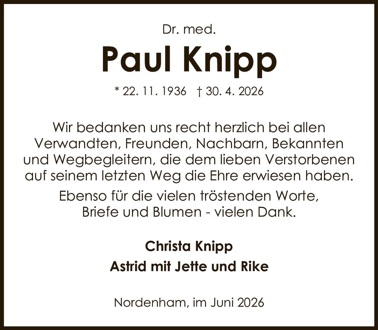 <p><strong>Dr. med.</strong></p><p><strong>Paul Knipp</strong></p><p>* 22. 11. 1936 † 30. 4. 2026</p><p>Wir bedanken uns recht herzlich bei allen Verwandten, Freunden, Nachbarn, Bekannten und Wegbegleitern, die dem lieben Verstorbenen auf seinem letzten Weg die Ehre erwiesen haben. Ebenso für die vielen tröstenden Worte, Briefe und Blumen - vielen Dank.</p><p><strong>Christa Knipp</strong><br><strong>Astrid mit Jette und Rike</strong></p><p>Nordenham, im Juni 2026</p>