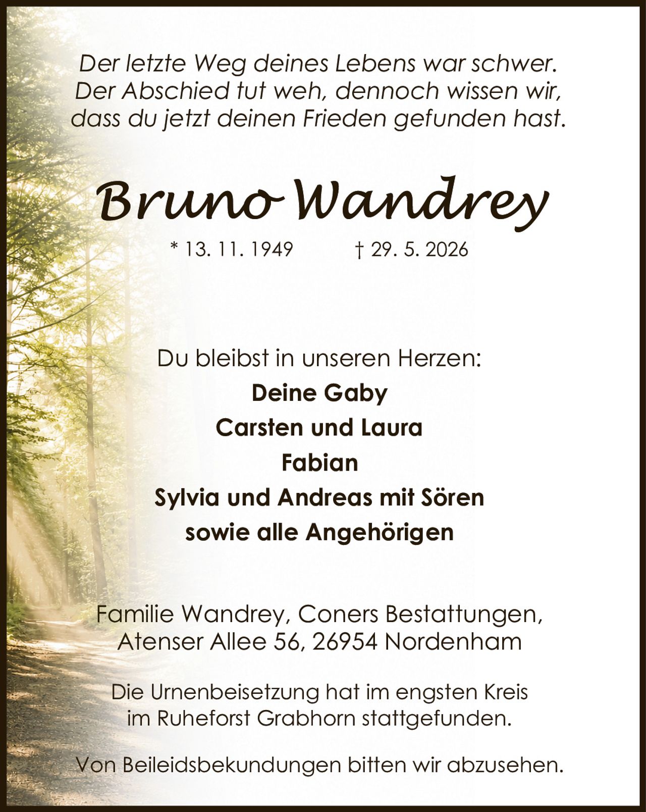 <p><i>Der letzte Weg deines Lebens war schwer.<br>Der Abschied tut weh, dennoch wissen wir,<br>dass du jetzt deinen Frieden gefunden hast.</i></p><p>Du bleibst in unseren Herzen:</p><p><strong>Deine Gaby</strong><br><strong>Carsten und Laura</strong><br><strong>Fabian</strong><br><strong>Sylvia und Andreas mit Sören</strong><br><strong>sowie alle Angehörigen</strong></p><p>Familie Wandrey, Coners Bestattungen,<br>Atenser Allee 56, 26954 Nordenham</p><p>Die Urnenbeisetzung hat im engsten Kreis<br>im Ruheforst Grabhorn stattgefunden.</p><p>Von Beileidsbekundungen bitten wir abzusehen.</p>