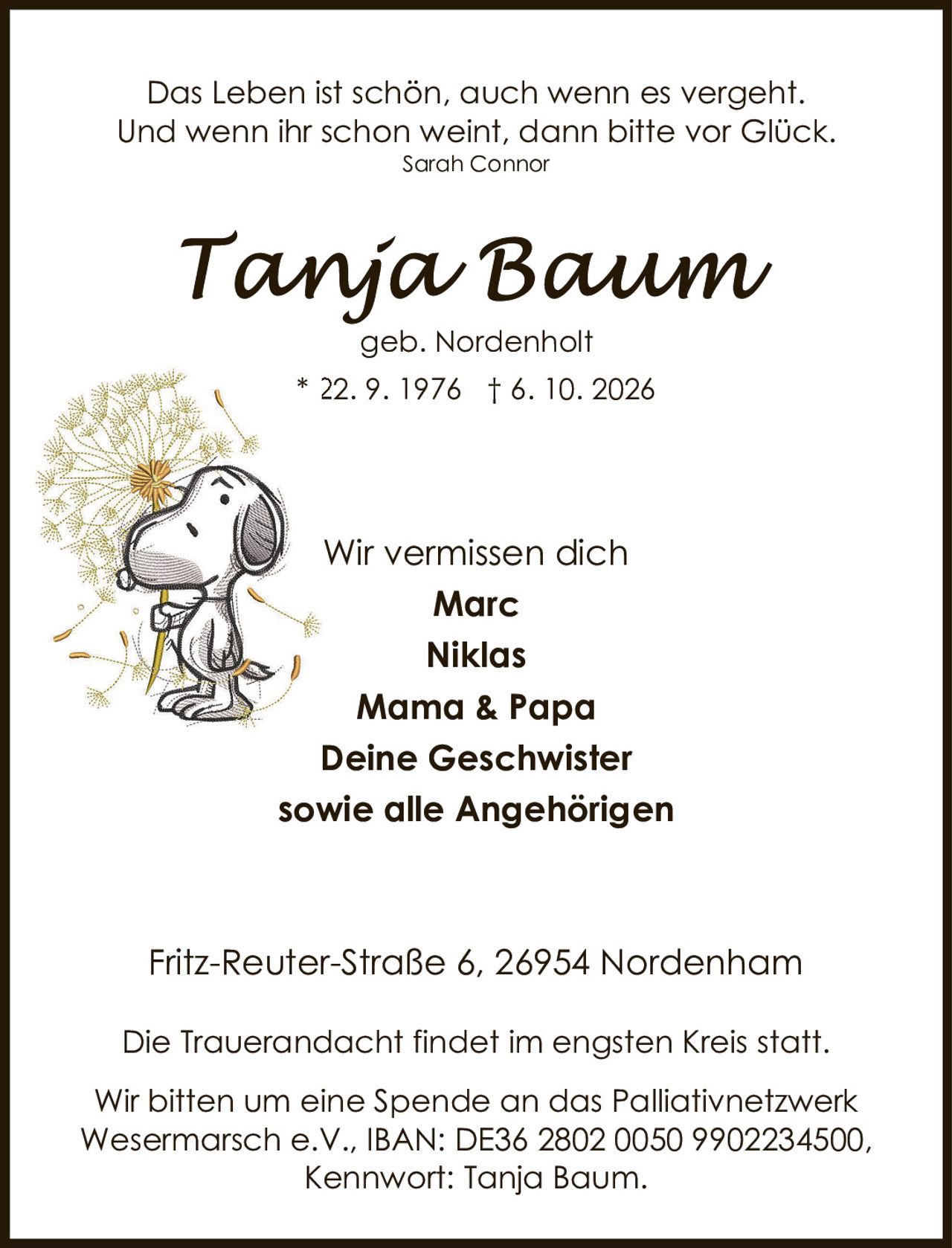 <p><i>Das Leben ist schön, auch wenn es vergeht. Und wenn ihr schon weint, dann bitte vor Glück.</i><br><i>Sarah Connor</i></p><p><strong>Tanja Baum</strong><br>geb. Nordenholt<br>* 22. 9. 1976 † 6. 10. 2026</p><p>Wir vermissen dich<br><strong>Marc</strong><br><strong>Niklas</strong><br><strong>Mama & Papa</strong><br><strong>Deine Geschwister</strong><br><strong>sowie alle Angehörigen</strong></p><p>Fritz-Reuter-Straße 6, 26954 Nordenham</p><p>Die Trauerandacht findet im engsten Kreis statt.</p><p>Wir bitten um eine Spende an das Palliativnetzwerk Wesermarsch e.V., IBAN: DE36 2802 0050 9902234500, Kennwort: Tanja Baum.</p>