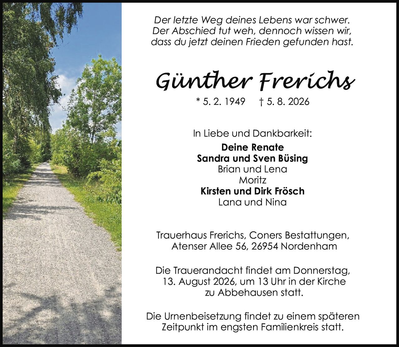 <p><i>Der letzte Weg deines Lebens war schwer. Der Abschied tut weh, dennoch wissen wir, dass du jetzt deinen Frieden gefunden hast.</i></p>

<p><strong>Günther Frerichs</strong><br>
* 5. 2. 1949  † 5. 8. 2026</p>

<p><strong>In Liebe und Dankbarkeit:</strong><br>
Deine Renate<br>
Sandra und Sven Büsing<br>
Brian und Lena<br>
Moritz<br>
Kirsten und Dirk Frösch<br>
Lana und Nina</p>

<p>Trauerhaus Frerichs, Coners Bestattungen,<br>
Atenser Allee 56, 26954 Nordenham</p>

<p>Die Trauerandacht findet am Donnerstag, 13. August 2026, um 13 Uhr in der Kirche zu Abbehausen statt.</p>

<p>Die Urnenbeisetzung findet zu einem späteren Zeitpunkt im engsten Familienkreis statt.</p>