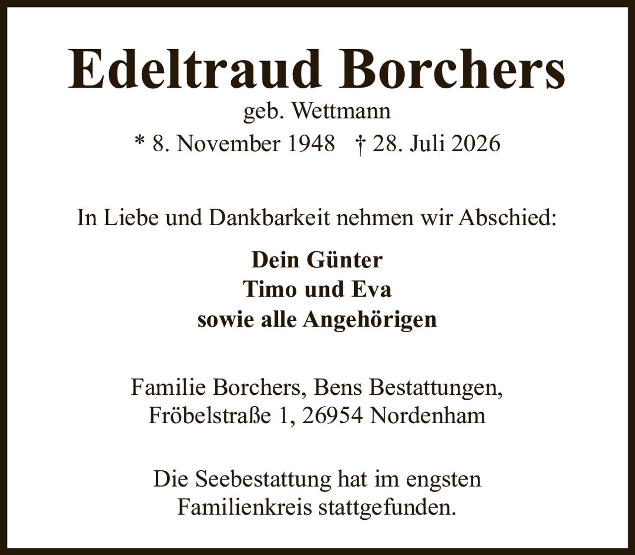 <p><strong>Edeltraud Borchers</strong><br>geb. Wettmann<br>* 8. November 1948 † 28. Juli 2026</p><p>In Liebe und Dankbarkeit nehmen wir Abschied:</p><p><strong>Dein Günter</strong><br><strong>Timo und Eva</strong><br><strong>sowie alle Angehörigen</strong></p><p>Familie Borchers, Bens Bestattungen,<br>Fröbelstraße 1, 26954 Nordenham</p><p>Die Seebestattung hat im engsten Familienkreis stattgefunden.</p>