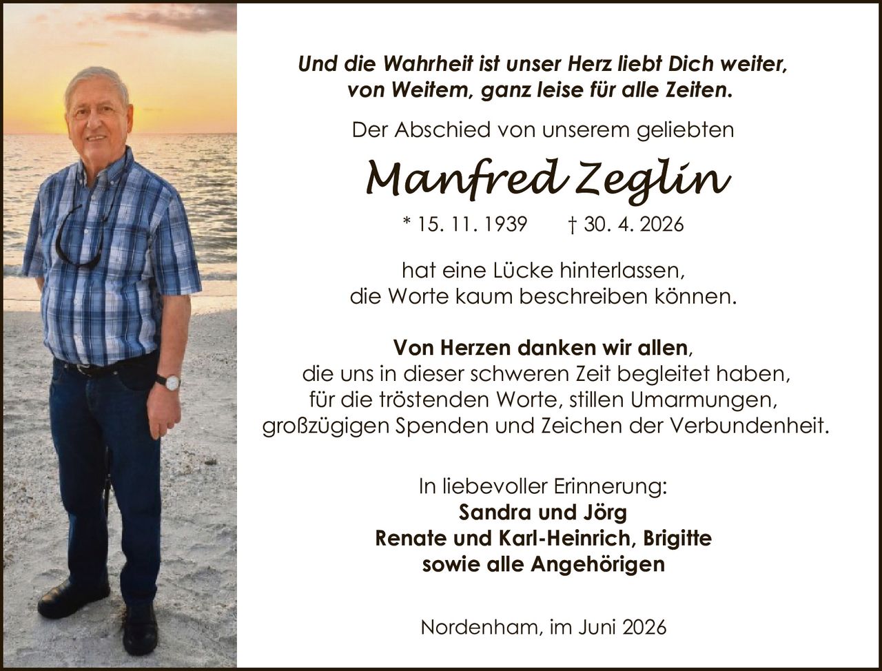 <p><i>Und die Wahrheit ist unser Herz liebt Dich weiter, von Weitem, ganz leise für alle Zeiten.</i></p>
<p>Der Abschied von unserem geliebten</p>
<p><strong>Manfred Zeglin</strong></p>
<p>* 15. 11. 1939     † 30. 4. 2026</p>
<p>hat eine Lücke hinterlassen, die Worte kaum beschreiben können.</p>
<p><strong>Von Herzen danken wir allen,</strong> die uns in dieser schweren Zeit begleitet haben, für die tröstenden Worte, stillen Umarmungen, großzügigen Spenden und Zeichen der Verbundenheit.</p>
<p>In liebevoller Erinnerung:<br>
<strong>Sandra und Jörg<br>
Renate und Karl-Heinrich, Brigitte<br>
sowie alle Angehörigen</strong></p>
<p>Nordenham, im Juni 2026</p>