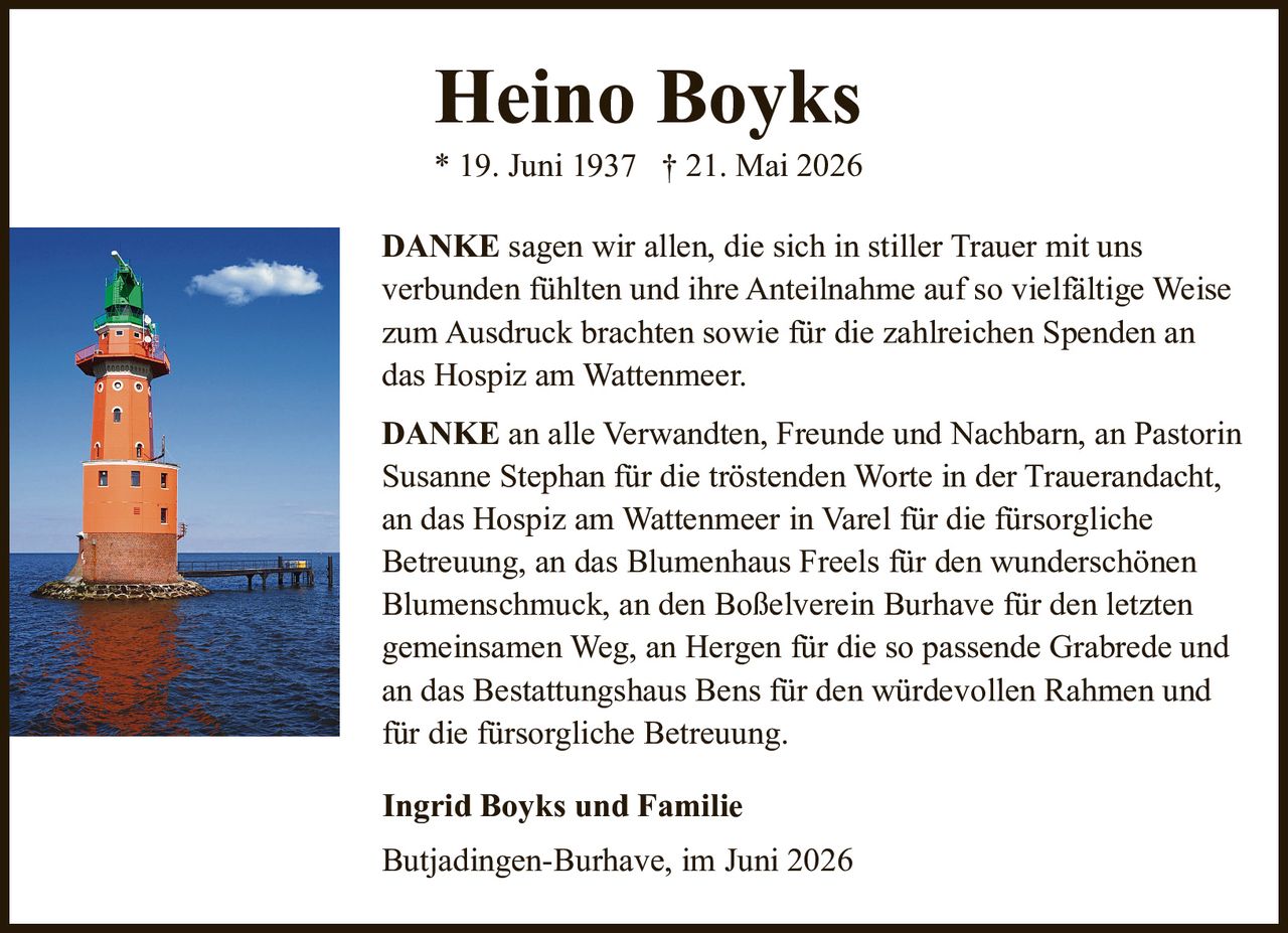 <p><strong>Heino Boyks</strong><br>* 19. Juni 1937 † 21. Mai 2026</p><p><strong>DANKE</strong> sagen wir allen, die sich in stiller Trauer mit uns verbunden fühlten und ihre Anteilnahme auf so vielfältige Weise zum Ausdruck brachten sowie für die zahlreichen Spenden an das Hospiz am Wattenmeer.</p><p><strong>DANKE</strong> an alle Verwandten, Freunde und Nachbarn, an Pastorin Susanne Stephan für die tröstenden Worte in der Trauerandacht, an das Hospiz am Wattenmeer in Varel für die fürsorgliche Betreuung, an das Blumenhaus Freels für den wunderschönen Blumenschmuck, an den Boßelverein Burhave für den letzten gemeinsamen Weg, an Hergen für die so passende Grabrede und an das Bestattungshaus Bens für den würdevollen Rahmen und für die fürsorgliche Betreuung.</p><p><strong>Ingrid Boyks und Familie</strong></p><p>Butjadingen-Burhave, im Juni 2026</p>