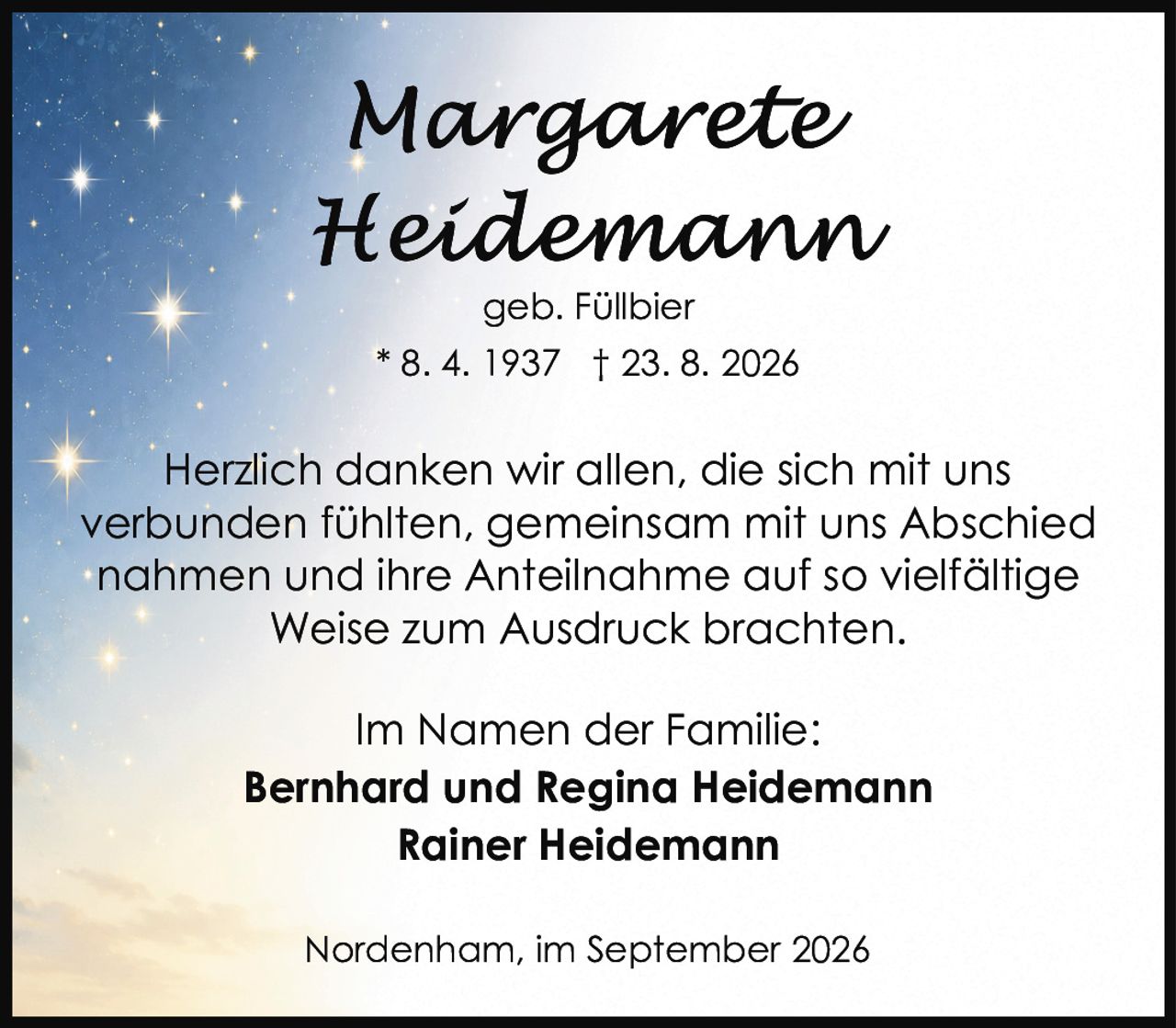 <p><strong>Margarete Heidemann</strong></p><p>geb. Füllbier</p><p>* 8. 4. 1937 † 23. 8. 2026</p><p>Herzlich danken wir allen, die sich mit uns verbunden fühlten, gemeinsam mit uns Abschied nahmen und ihre Anteilnahme auf so vielfältige Weise zum Ausdruck brachten.</p><p>Im Namen der Familie:</p><p><strong>Bernhard und Regina Heidemann</strong><br><strong>Rainer Heidemann</strong></p><p>Nordenham, im September 2026</p>