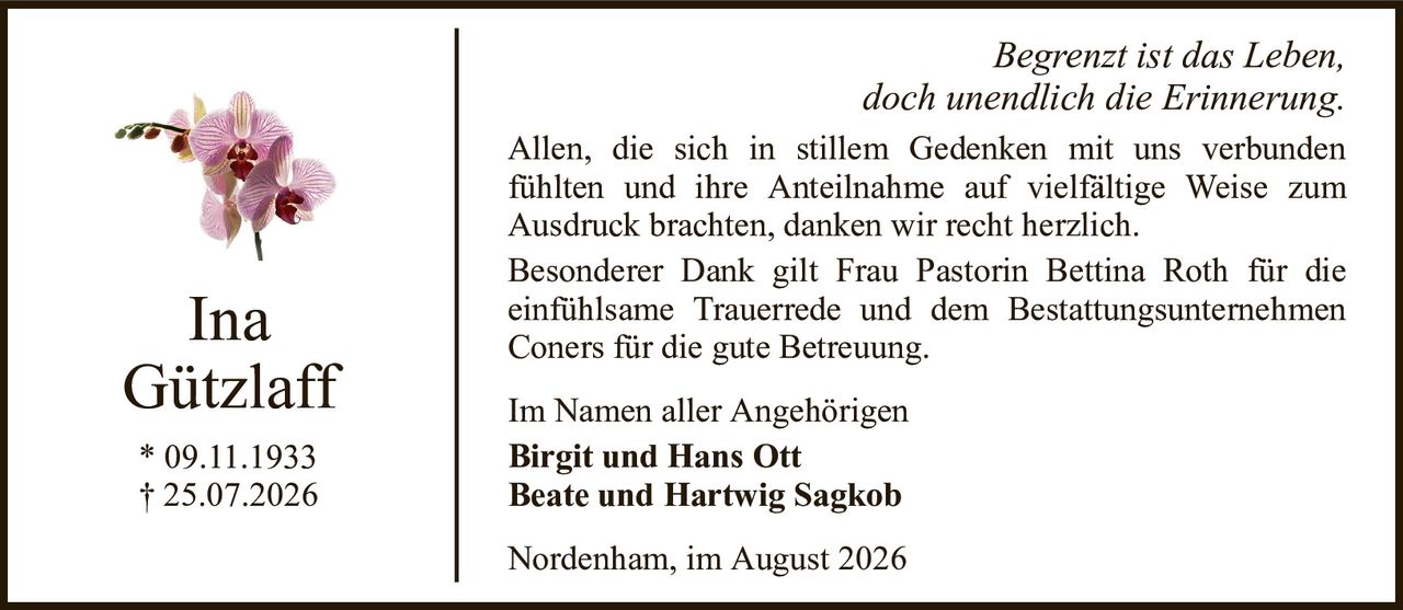InaGützlaff* 09.11.1933† 25.07.2026Im Namen aller AngehörigenBirgit und Hans OttBeate und Hartwig SagkobNordenham, im August 2026Begrenzt ist das Leben,doch unendlich die Erinnerung.Allen, die sich in stillem Gedenken mit uns verbundenfühlten und ihre Anteilnahme auf vielfältige Weise zumAusdruck brachten, danken wir recht herzlich.Besonderer Dank gilt Frau Pastorin Bettina Roth für dieeinfühlsame Trauerrede und dem Bestattungsunternehmen Coners für die gute Betreuung.