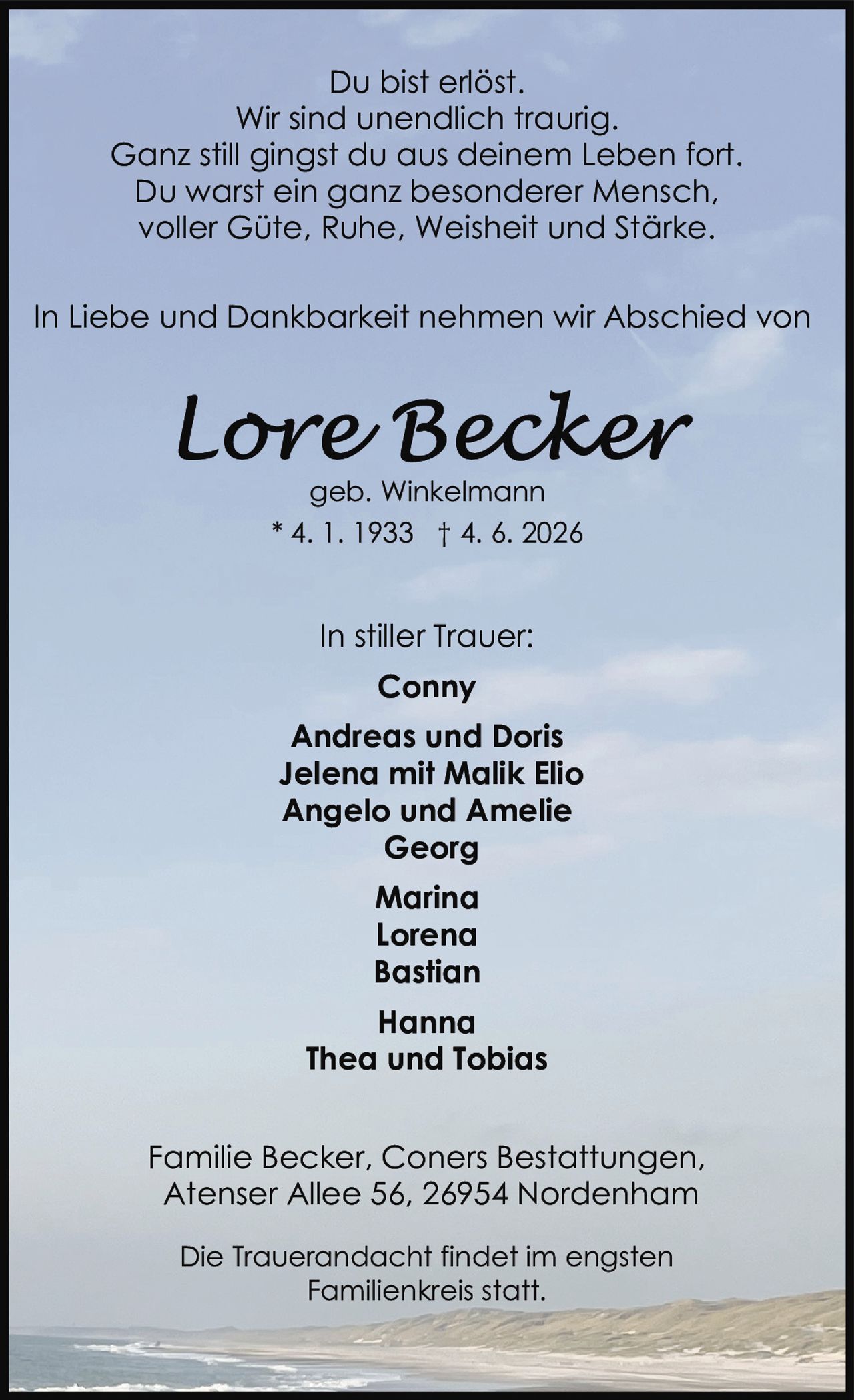 <p><strong>Du bist erlöst.<br>Wir sind unendlich traurig.<br>Ganz still gingst du aus deinem Leben fort.<br>Du warst ein ganz besonderer Mensch,<br>voller Güte, Ruhe, Weisheit und Stärke.</strong></p>

<p>In Liebe und Dankbarkeit nehmen wir Abschied von</p>

<p><strong>Lore Becker</strong><br>geb. Winkelmann<br>* 4. 1. 1933 † 4. 6. 2026</p>

<p>In stiller Trauer:<br><strong>Conny<br>Andreas und Doris<br>Jelena mit Malik Elio<br>Angelo und Amelie<br>Georg<br>Marina<br>Lorena<br>Bastian<br>Hanna<br>Thea und Tobias</strong></p>

<p>Familie Becker, Coners Bestattungen,<br>Atenser Allee 56, 26954 Nordenham</p>

<p>Die Trauerandacht findet im engsten<br>Familienkreis statt.</p>