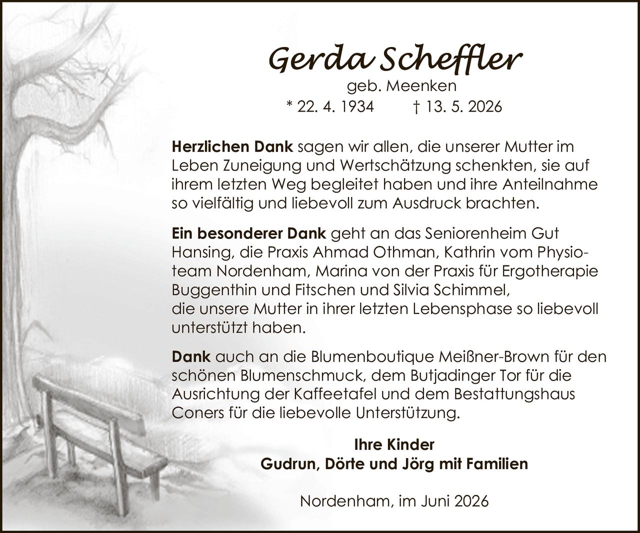 <p><strong>Gerda Scheffler</strong><br>geb. Meenken<br>* 22. 4. 1934 † 13. 5. 2026</p><p><strong>Herzlichen Dank</strong> sagen wir allen, die unserer Mutter im Leben Zuneigung und Wertschätzung schenkten, sie auf ihrem letzten Weg begleitet haben und ihre Anteilnahme so vielfältig und liebevoll zum Ausdruck brachten.</p><p><strong>Ein besonderer Dank</strong> geht an das Seniorenheim Gut Hansing, die Praxis Ahmad Othman, Kathrin vom Physioteam Nordenham, Marina von der Praxis für Ergotherapie Buggenthin und Fitschen und Silvia Schimmel, die unsere Mutter in ihrer letzten Lebensphase so liebevoll unterstützt haben.</p><p><strong>Dank</strong> auch an die Blumenboutique Meißner-Brown für den schönen Blumenschmuck, dem Butjadinger Tor für die Ausrichtung der Kaffeetafel und dem Bestattungshaus Coners für die liebevolle Unterstützung.</p><p><strong>Ihre Kinder</strong><br><strong>Gudrun, Dörte und Jörg mit Familien</strong></p><p>Nordenham, im Juni 2026</p>